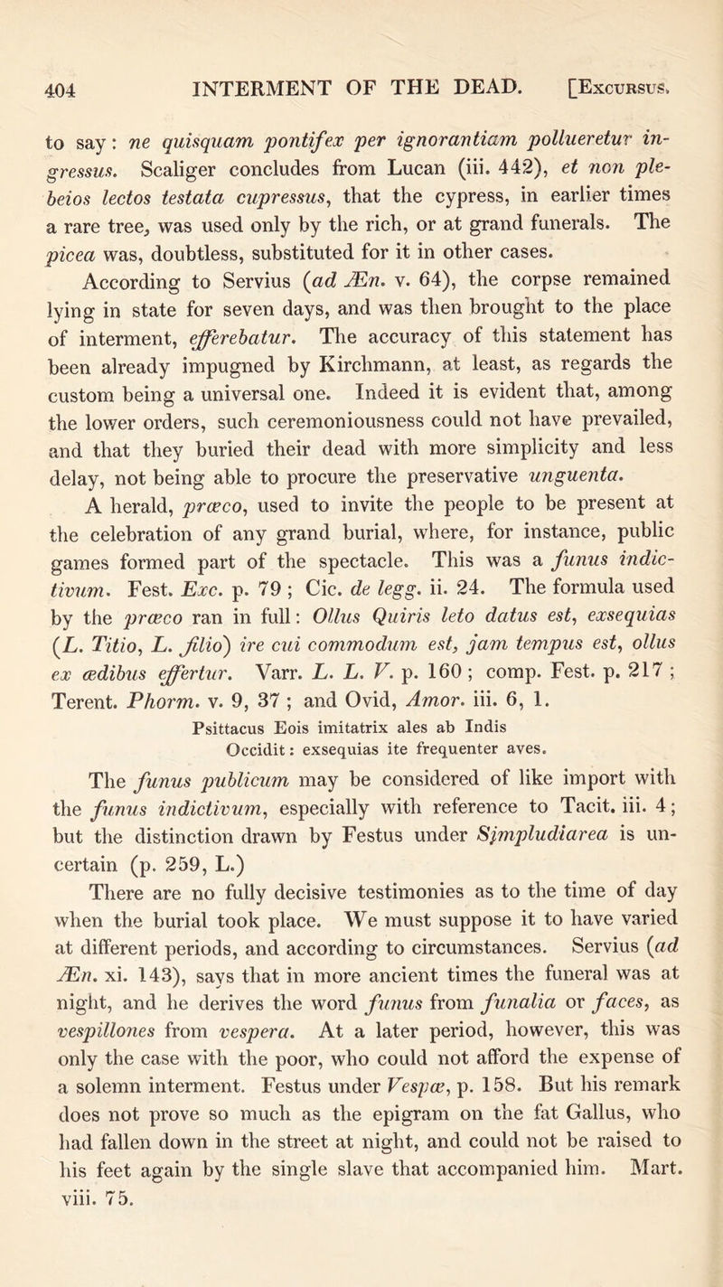 to say: ne quisquam pontifeoc per ignorantiam pollueretur in- gressus, Scaliger concludes from Lucan (iii. 442), et non ple- beios lectos testata cupressus, that the cypress, in earlier times a rare tree^ was used only by the rich, or at grand funerals. The picea was, doubtless, substituted for it in other cases. According to Servius {ad JEn, v. 64), the corpse remained lying in state for seven days, and was then brought to the place of interment, efferehatur. The accuracy of this statement has been already impugned by Kirchmann, at least, as regards the custom being a universal one. Indeed it is evident that, among the lower orders, such ceremoniousness could not have prevailed, and that they buried their dead with more simplicity and less delay, not being able to procure the preservative unguenta. A herald, proeco, used to invite the people to be present at the celebration of any grand burial, where, for instance, public games formed part of the spectacle. This was a funus indic- tivum. Fest. Exc. p. 79 ; Cic. de legg. ii. 24. The formula used by the prceco ran in full; Ollus Quiris leto datus est, exsequias {L. Titio, L. JUio) ire cui commodum est, jam tempus est, ollus ex cedibus ^ertur. Varr. L. L. V. p. 160 ; comp. Fest. p. 217 ; Terent. Phorm. v. 9, 37 ; and Ovid, Amor. iii. 6, 1. Psittacus Eois imitatrix ales ab Indis Occidit: exsequias ite frequenter aves. The funus publicum may be considered of like import with the funus indictivum^ especially with reference to Tacit, iii. 4; but the distinction drawn by Festus under Sjmpludiarea is un- certain (p. 259, L.) There are no fully decisive testimonies as to the time of day when the burial took place. We must suppose it to have varied at different periods, and according to circumstances. Servius {ad jEn. xi. 143), says that in more ancient times the funeral was at night, and he derives the word fimus from funalia or faces, as vespillones from vespera. At a later period, however, this was only the case with the poor, who could not afford the expense of a solemn interment. Festus under Vespce, p. 158. But his remark does not prove so much as the epigram on the fat Gallus, who had fallen down in the street at night, and could not be raised to his feet again by the single slave that accompanied him. Mart, viii. 75.