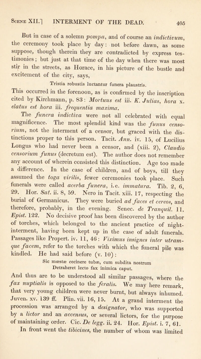 But in case of a solemn pompa^ and of course an indictiviim^ the ceremony took place by day: not before dawn, as some suppose^ though therein they are contradicted by express tes- timonies ; but just at that time of the day when there was most stir in the streets, as Horace, in his picture of the bustle and excitement of the city, says, Tristia robustis luctantur funera plaustris. This occurred in the forenoon, as is confirmed by the inscription cited by Kirchmann, p. 83: Mortuus est iii. K. Julias, hora x. elatus est hora iii. frequentia maxima. The funera indictiva were not all celebrated with equal magnificence. The most splendid kind was the funus censo- rium, not the interment of a censor, but graced with the dis- tinctions proper to this person. Tacit. Ann. iv. 15, of Lucilius Longus who had never been a censor, and (xiii. 2), Claudio censorium funus (decretum est). The author does not remember any account of wherein consisted this distinction. Age too made a difference. In the case of children, and of boys, till they assumed the toga virilis, fewer ceremonies took place. Such funerals were called acerha funera, i.e. immatura. Tib. 2, 6, 29, Hor. Sat. ii. 8, 59. Nero in Tacit, xiii. 17, respecting the burial of Germanicus. They were buried ad faces et cereos, and therefore, probably, in the evening. Senec. de Tranquil. 11. Epist. 122. No decisive proof has been discovered by the author of torches, which belonged to the ancient practice of night- interment, having been kept up in the case of adult funerals. Passages like Propert. iv. 11, 46: Viximus insignes inter utram- que facem, refer to the torches with which the funeral pile was kindled. He had said before (v. 10) : Sic mcEStae cecinere tubae, cum subdita nostrum Detraheret lecto fax inimica caput. And thus are to be understood all similar passages, where the fax nuptialis is opposed to the feralis. We may here remark that very young children were never burnt, but always inhumed.’ Juven. XV. 139 ff. Plin. vii. 16, 15. At a grand interment the procession was arranged by a designator, who was supported by a lictor and an accensus, or several lictors, for the purpose of maintaining order. Cic. De legg. ii. 24. Hor. Epist. i. 7, 61. In front went the tibicines, the number of whom was limited