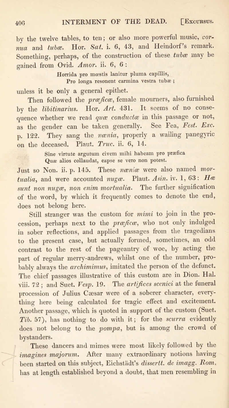 by the twelve tables, to ten; or also more powerful music, cor- nua and tuhce. Hor. Sat. i. 6, 43, and Heindorf’s remark. Something, perhaps, of the construction of these tiih(B may be gained from Ovid. Amor. ii. 6, 6 : Horrida pro mcestis lanitur pluma capillis, Pro longa resonent carmina vestra tub® ; unless it be only a general epithet. Then followed the j)rcejicce^ female mourners, also furnished by the lihitinarius. Hor. Art. 431. It seems of no conse- quence whether we read qiice conductce in this passage or not, as the gender can be taken generally. See Fea, Fest. Exc. p. 122. They sang the iicenia, properly a wailing panegyric on the deceased. Plant. True. ii. 6, 14. Sine virtute argutum civem mihi habeani pro pr®fica Qu® alios collaudat, eapse se vero non potest. Just SO Non. ii. p. 145. These ncenice were also named mor- tualia, and were accounted nugee. Plant. Asin. iv. 1, 63: Hee sunt 71011 nugee^ non enim inortualia. The further signification of the word, by which it frequently comes to denote the end, does not belong here. Still stranger was the custom for mimi to join in the pro- cession, perhaps next to the prcejicce^ who not only indulged in sober reflections, and applied passages from the tragedians to the present case, but actually formed, sometimes, an odd contrast to the rest of the pageantry of woe, by acting the part of regular merry-andrews, whilst one of the number, pro- bably always the archimimus^ imitated the person of the defunct. The chief passages illustrative of this custom are in Dion. Hal. viii. 72 ; and Suet. Vesp. 19. The artifices scenici at the funeral procession of Julius Caesar were of a soberer character, every- thing here being calculated for tragic effect and excitement. Another passage, which is quoted in support of the custom (Suet. Tih. 57), has nothing to do with it; for the scurra evidently does not belong to the jjompa^ but is among the crowd of bystanders. These dancers and mimes were most likely followed by the imagines majorum. After many extraordinary notions having been started on this subject, Eichstadt’s dissertt. de imagg. Rom. has at length established beyond a doubt, that men resembling in