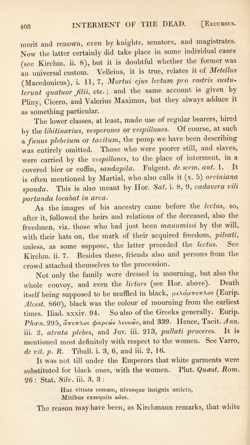 merit and renown, even by kniglits, senators, and magistrates. Now the latter certainly did take place in some individual cases [see Kirchm. ii. 8), but it is doubtful whether the former was an universal custom. Velleius, it is true, relates it of JMetellus (Macedonicus), i. 11, 7, Mortui ejus lectum pro rostris sustu- lerunt quatuor etc.; and the same account is given by Pliny, Cicero, and Valerius Maximus, but they always adduce it as something particular. The lower classes, at least, made use of regular bearers, hired by the libitinarius^ vesperones or vespillones. Of course, at such a fanus plebeium or taciturn, the pomp we have been describing was entirely omitted. Those who were poorer still, and slaves, were carried by the vespillones, to the place of interment, in a covered bier or coffin, sandapila. Fulgent, de serin, ant. 1. It is often mentioned by Martial, who also calls it (x. 5) orciniana sponda. This is also meant by Hor. Sat. i. 8, 9, cadavera vili j)ortanda locahat in area. As the images of his ancestry came before the lectus, so, after it, followed the heirs and relations of the deceased, also the viz. those who had just been Tnanumissi by the will, with their hats on, the mark of their acquired freedom, pileati, unless, as some suppose, the latter preceded the lectus. See Kirchm. ii. 7. Besides these, friends also and persons from the crowd attached themselves to the procession. Not only the family were dressed in mourning, but also the whole convoy, and even the lictors [see Hor. above). Death itself being supposed to be muffled in black, /Ae\a>7re7rAo? [Eurip. Alcest. 860), black was the colour of mourning from the earliest times. Iliad, xxxiv. 94. So also of the Greeks generally. Eurip. P/iQ?7z. 295, aTTCTrAo? (papeuiv AeuKtoi/, and 339. Hence, Tacit. Ann. hi. 2, atrata plehes, and Juv. hi. 213, pullati proceres. It is mentioned most definitely with respect to the women. See Varro, de vit. p. R. Tibull. i. 3, 6, and ih. 2, 16. It was not till under the Emperors that white garments were substituted for black ones, with the women. Plut. Queest. Rom. 26 : Stat. Silv. hi. 3, 3 : Hue vittata comam, niveoque insignis amictu, Mitibus exsequiis ades. The reason may have been, as Kirchmann remarks, that white