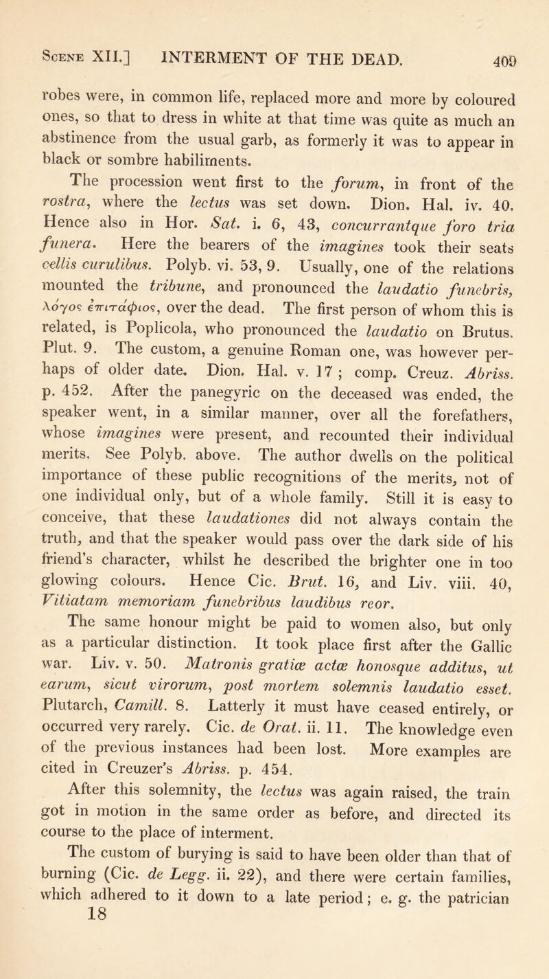 robes were, in common life, replaced more and more by coloured ones, so that to dress in white at that time was quite as much an abstinence from the usual garb, as formerly it was to appear in black or sombre habiliments. The procession went first to the forum, in front of the rostra, where the lectus was set down. Dion. Hal. iv. 40. Hence also in Hor. Sat. i. 6, 43, concurrantque foro tria funera. Here the bearers of the imagines took their seats cellis curulihus. Polyb. vi, 53, 9. Usually, one of the relations mounted the tribune, and pronounced the laudatio funebris, x6jo<5 iiriTacpio^, over the dead. The first person of whom this is related, is Poplicola, who pronounced the laudatio on Brutus. Plut. 9. The custom, a genuine Roman one, was however per- haps of older date, Dion, Hal. v. 17 j comp. Creuz. Abriss. p. 452. After the panegyric on the deceased was ended, the speaker went, in a similar manner, over all the forefathers, whose imagmes were present, and recounted their individual merits. See Polyb. above. The author dwells on the political importance of these public recognitions of the merits, not of one individual only, but of a whole family. Still it is easy to conceive, that these laudationes did not always contain the truth, and that the speaker would pass over the dark side of his friend’s character, whilst he described the brighter one in too glowing colours. Hence Cic. Brut. 16, and Liv. viii. 40, Vitiatam memoriam funebribus laudibus reor. The same honour might be paid to women also, but only as a particular distinction. It took place first after the Gallic war. Liv. v. 50. Matronis gratice actce honosque additus, ut earum, sicut virorum, post mortem solemnis laudatio esset. Plutarch, Camill. 8. Latterly it must have ceased entirely, or occurred very rarely. Cic. de Orat. ii. 11. The knowledge even of the previous instances had been lost. More examples are cited in Creuzer’s Abriss. p. 454. After this solemnity, the lectus was again raised, the train got in motion in the same order as before, and directed its course to the place of interment. The custom of burying is said to have been older than that of burning (Cic. de Legg. ii. 22), and there were certain families, which adhered to it down to a late period; e. g, the patrician 18
