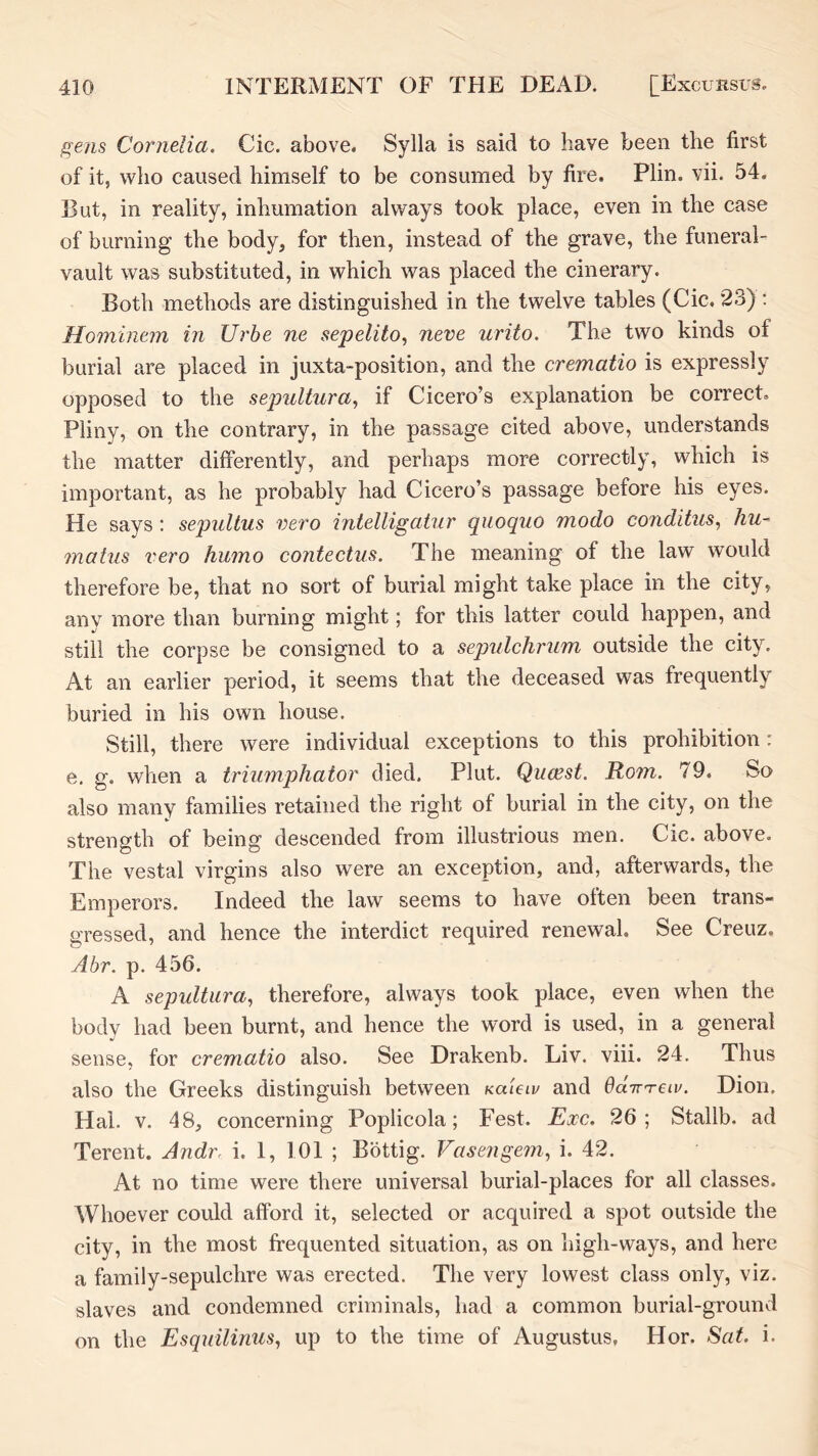 f^ens Cornelia. Cic. above. Sylla is said to have been the first of it, who caused himself to be consumed by fire. Plin. vii. 54. But, in reality, inhumation always took place, even in the case of burning the body, for then, instead of the grave, the funeral- vault was substituted, in which was placed the cinerary. Both methods are distinguished in the twelve tables (Cic, 23) : Hominem in Urhe ne sepelito., neve urito. The two kinds of burial are placed in juxta-position, and the crematio is expressly opposed to the sepultura, if Cicero’s explanation be correct. Pliny, on the contrary, in the passage cited above, understands the matter differently, and perhaps more correctly, which is important, as he probably had Cicero’s passage before his eyes. He says ; sepultus vero intelligaiur qiioquo inodo conditus^ hu~ mains vero humo contectus. The meaning of the law would therefore be, that no sort of burial might take place in the city, any more than burning might; for this latter could happen, and still the corpse be consigned to a sepulchrum outside the city. At an earlier period, it seems that the deceased was frequently buried in his own house. Still, there were individual exceptions to this prohibition: e, g. when a triiimphator died. Plut. Qucest. Rom. 79. So also many families retained the right of burial in the city, on the strength of being descended from illustrious men. Cic. above. The vestal virgins also were an exception, and, afterwards, the Emperors. Indeed the law seems to have often been trans- gressed, and hence the interdict required renewal. See Creuz. Abr. p. 456. A sepultiira, therefore, always took place, even when the body had been burnt, and hence the word is used, in a general sense, for crematio also. See Drakenb. Liv. viii. 24. Thus also the Greeks distinguish between Kakiv and Od-m-eiv. Dion. Hal. V. 48, concerning Poplicola; Fest. Exc. 26; Stallb. ad Terent. Andr. i. 1, 101 ; Bbttig. Vasengem^ i. 42. At no time were there universal burial-places for all classes. Whoever could afford it, selected or acquired a spot outside the city, in the most frequented situation, as on high-ways, and here a family-sepulchre was erected. The very lowest class only, viz. slaves and condemned criminals, had a common burial-ground on the Esqiiilinus., up to the time of Augustus, Hor. Sat. i.