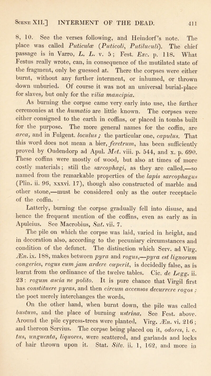 8, 10. See the verses following, and Heindorf’s note. The place was called Puticuloe {Piiticol?, Putiluculi), The chief passage is in Varro, E. L. v. 5; Fest. Exc. p. 118. What Festus really wrote, can, in consequence of the mutilated state of the fragment, only be guessed ah There the corpses were either burnt, without any further interment, or inhumed, or thrown down unburied. Of course it was not an universal burial-place for slaves, but only for the vilia mancipia. As burning the corpse came very early into use, the further ceremonies at the huinatio are little known. The corpses were either consigned to the earth in coffins, or placed in tombs built for the purpose. The more general names for the coffin, are area, and in Fulgent, loculus ; the particular one, capulus. That this word does not mean a bier, feretrum, has been sufficiently proved by Oudendorp ad Apul. Met. viii, p. 544, and x. p. 690. These coffins were mostly of wood, but also at times of more costly materials; still the sarcophagi, as they are called,-—so named from the remarkable properties of the lapis sarcophagus (Plin. ii. 96, xxxvi. 17), though also constructed of marble and other stone,—must be considered only as the outer receptacle of the coffin. • Latterly, burning the corpse gradually fell into disuse, and hence the frequent mention of the coffins, even as early as in Apuleius. See Macrobius, Sat. vii, 7. The pile on which the corpse was laid, varied in height, and in decoration also, according to the pecuniary circumstances and condition of the defunct. The distinction which Serv. ad Virg. ^72. ix. 188, makes between pyra and rogus,—pyra est lignorum congeries, rogus cum jam ardere cceperit, is decidedly false, as is learnt from the ordinance of the twelve tables. Cic. de Legg. ii. 23: rogum ascia ne polito. It is pure chance that Virgil first has constituere pyras, and then circum accensos decurrere rogos ; the poet merely interchanges the words. On the other hand, when burnt down, the pile was called biistum, and the place of burning ustrina. See Fest. above. Around the pile cypress-trees were planted. Virg. ^n. vi. 216 ; and thereon Servius. The corpse being placed on it, odores, i. e. tus, unguenta, liquores, were scattered, and garlands and locks of hair thrown upon it. Stat. Silv. ii. 1, 162, and more in