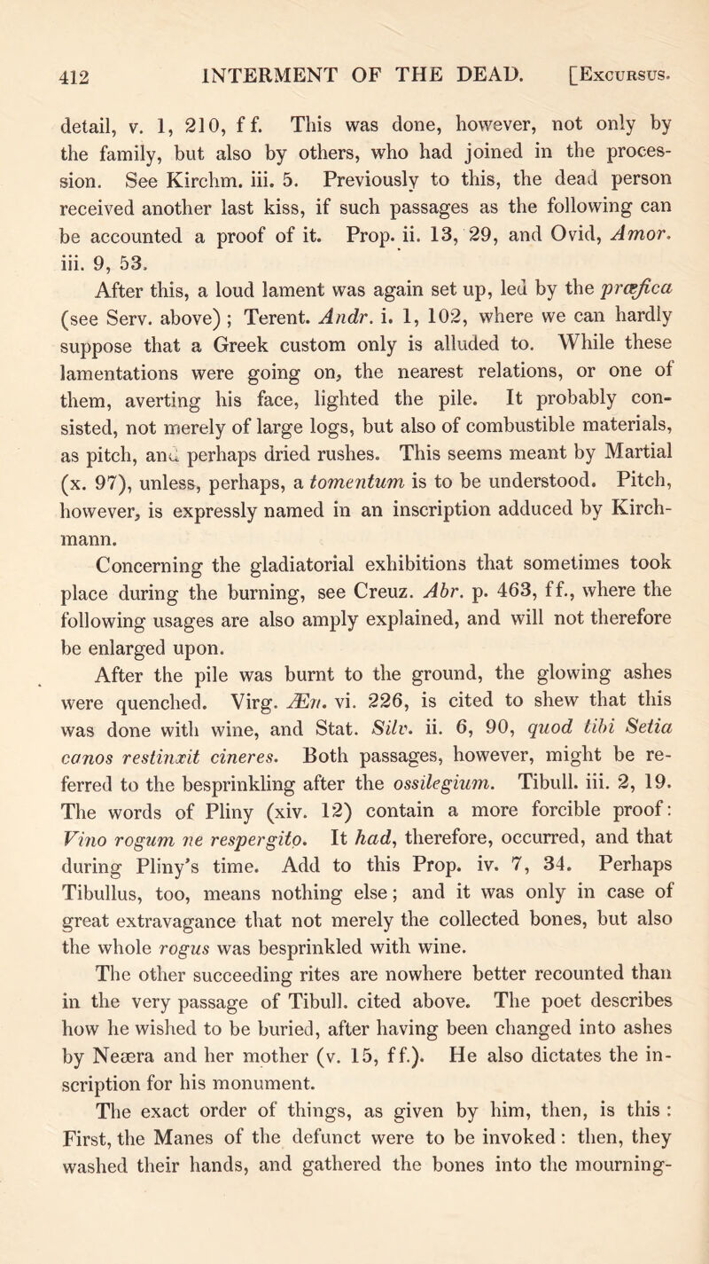 detail, v. 1, 210, f f. This was done, however, not only by the family, but also by others, who had joined in the proces- sion. See Kirchm. iii. 5. Previously to this, the dead person received another last kiss, if such passages as the following can be accounted a proof of it. Prop. ii. 13, 29, and Ovid, Amor, iii. 9, 53. After this, a loud lament was again set up, led by the prasjica (see Serv. above) ; Terent. Andr. i, 1, 102, where we can hardly suppose that a Greek custom only is alluded to. While these lamentations were going on^, the nearest relations, or one of them, averting his face, lighted the pile. It probably con- sisted, not merely of large logs, but also of combustible materials, as pitch, ana perhaps dried rushes. This seems meant by Martial (x. 97), unless, perhaps, a tomentum is to be understood. Pitch, however, is expressly named in an inscription adduced by Kirch- mann. Concerning the gladiatorial exhibitions that sometimes took place during the burning, see Creuz. Ahr. p. 463, ff., where the following usages are also amply explained, and will not therefore be enlarged upon. After the pile was burnt to the ground, the glowing ashes were quenched. Virg. AErt, vi. 226, is cited to shew that this was done with wine, and Stat. Silv. ii. 6, 90, quod tihi Setia canos restinocit cineres. Both passages, however, might be re- ferred to the besprinkling after the ossilegium. Tibull. iii. 2, 19. The words of Pliny (xiv. 12) contain a more forcible proof: Vino rogum ue respergito. It had, therefore, occurred, and that during Pliny’s time. Add to this Prop. iv. 7, 34. Perhaps Tibullus, too, means nothing else; and it was only in case of great extravagance that not merely the collected bones, but also the whole rogus was besprinkled with wine. The other succeeding rites are nowhere better recounted than in the very passage of Tibull. cited above. The poet describes how he wished to be buried, after having been changed into ashes by Nesera and her mother (v. 15, ff.). He also dictates the in- scription for his monument. The exact order of things, as given by him, then, is this : First, the Manes of the defunct were to be invoked: then, they washed their hands, and gathered the bones into the mourning-