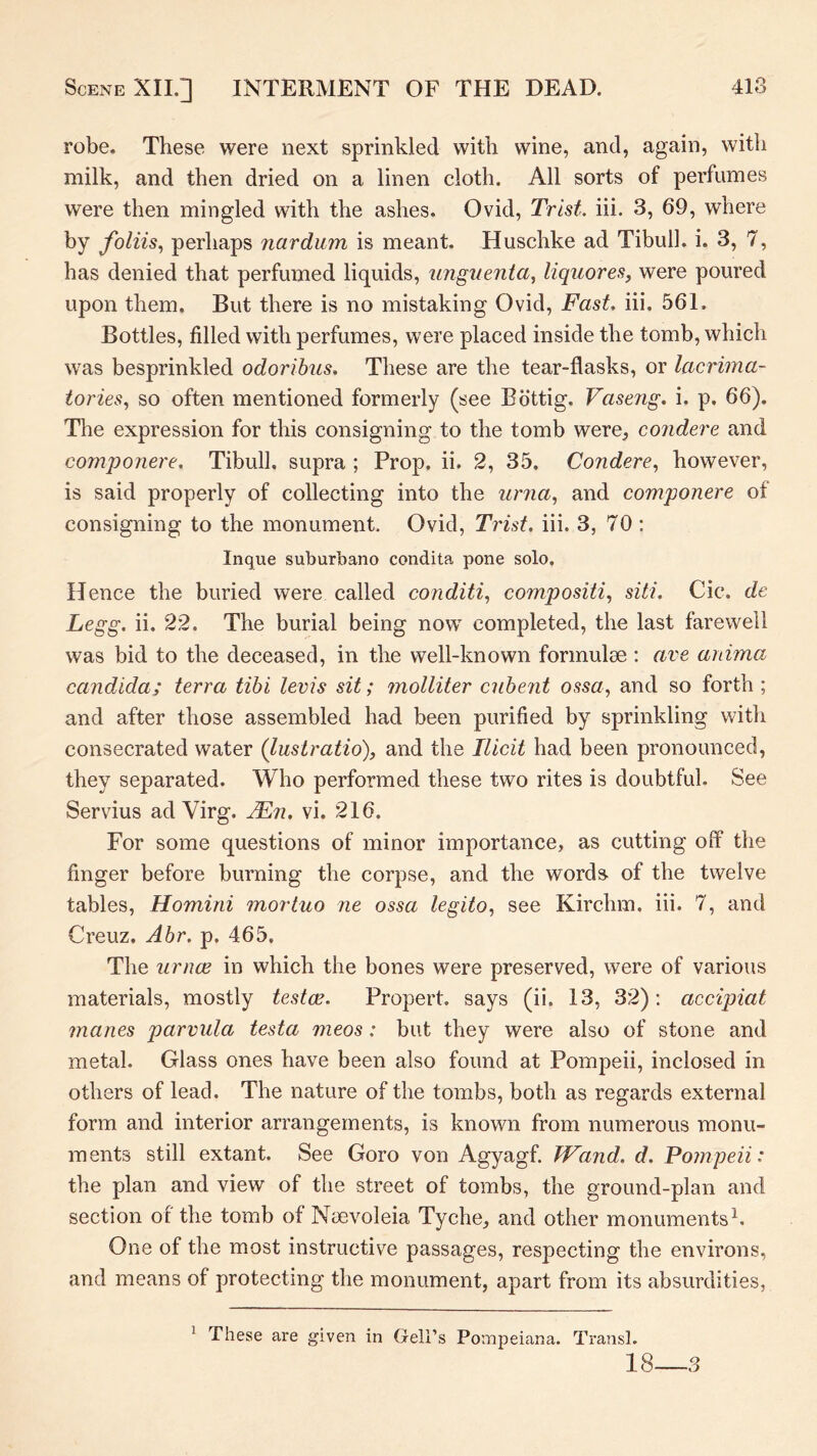robe. These were next sprinkled with wine, and, again, with milk, and then dried on a linen cloth. All sorts of perfumes were then mingled with the ashes. Ovid, Trist. iii. 3, 69, where by foliis^ perhaps nardum is meant. Huschke ad Tibull. i. 3, 7, has denied that perfumed liquids, unguenta, liquores, were poured upon them. But there is no mistaking Ovid, Fast, iii. 561. Bottles, filled with perfumes, were placed inside the tomb, which was besprinkled odoribus. These are the tear-flasks, or lacrima- tories, so often mentioned formerly (see Bottig. Vaseng. i. p. 66). The expression for this consigning to the tomb were, condere and compojiere. Tibull. supra ; Prop. ii. 2, 35. Condere,, however, is said properly of collecting into the urna,, and componere of consigning to the monument. Ovid, Trist. iii. 3, 70 ; Inque suburbano condita pone solo. Hence the buried were called conditi,, compositi, siti. Cic. de Legg. ii. 22. The burial being now completed, the last farewell was bid to the deceased, in the well-known formulee : ave anima Candida; terra tibi levis sit; inolliter cubent ossa, and so forth ; and after those assembled had been purified by sprinkling with consecrated water (lustratio), and the Ilicit had been pronounced, they separated. Who performed these two rites is doubtful. See Servius ad Virg. jFn. vi. 216. For some questions of minor importance, as cutting off the finger before burning the corpse, and the words, of the twelve tables, Homirii mortuo ne ossa legito, see Kirchm. iii. 7, and Creuz. Abr. p. 465. The urnce in which the bones were preserved, were of various materials, mostly testae. Proper!, says (ii. 13, 32): accipiat manes parvula testa meos: but they were also of stone and metal. Glass ones have been also found at Pompeii, inclosed in others of lead. The nature of the tombs, both as regards external form and interior arrangements, is known from numerous monu- ments still extant. See Goro von Agyagf. Wand. d. Pompeii: the plan and view of the street of tombs, the ground-plan and section of the tomb of Neevoleia Tyche, and other monuments^. One of the most instructive passages, respecting the environs, and means of protecting the monument, apart from its absurdities, These are given in Gell’s Pompeiana. Transl. 1