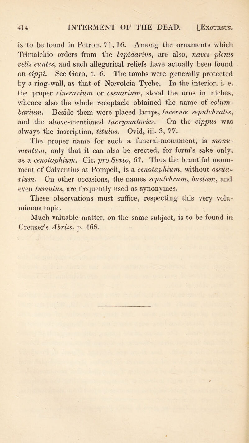 is to be found in Petron. 71, 16. Among the ornaments which Trimalchio orders from the lapidarius^ are also, naves plenis velis euntes^ and such allegorical reliefs have actually been found on cijjpL See Goro, t. 6, The tombs were generally protected by a ring-wall, as that of Nsevoleia Tyche. In the interior, i. e. the proper cinerarium or ossuarium, stood the urns in niches, whence also the whole receptacle obtained the name of colum- harium. Beside them were placed lamps, lucernm sepulchrales^ and the above-mentioned lacrymatories* On the cippus was always the inscription, titulus, Ovid, iii. 3, 77. The proper name for such a funeral-monument, is moiiu- mejitum, only that it can also be erected, for form’s sake only, as a cenotaphium. Cic. pro Sexto, 67. Thus the beautiful monu- ment of Calventius at Pompeii, is a cenotaphium, without ossua- rium, On other occasions, the names sepulchrum, biistum, and even tumulus, are frequently used as synonymes. These observations must suffice, respecting this very volu- minous topic. Much valuable matter, on the same subject^ is to be found in Creuzer’s Abriss. p. 468.