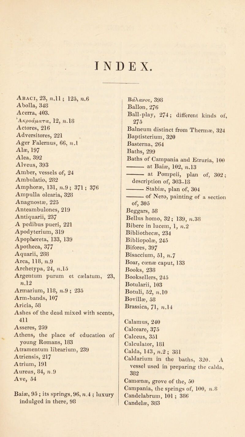 INDEX. Abaci, 23, 7i.ll; 125, w.6 Abolla, 348 Acerra, 403. ^AKpoctfiaTa, 12, 7i.l8 Actores, 216 Adversitores, 221 Ager Falernus, 66, n.i Alee, 197 Alea, 392 Alveus, 393 Amber, vessels of, 24 Ambulatio, 282 Anaphoras, 131,71.9; 371; 376 Ampulla olearia, 328 Anagnostee, 225 Anteambulones, 219 Antiquarii, 237 A pedibus pueri, 221 Apodyterium, 319 Apophoreta, 133, 139 Apotheca, 377 Aquarii, 288 Area, 118, 71.9 Archetypa, 24, 7i.l5 Argentum purum et caelatum, 23, 71.12 Armarium, 118, 71.9 ; 235 Arm-bands, 107 Aricia, 58 Ashes of the dead mixed with scents, 411 Asseres, 259 Athens, the place of education of young Romans, 183 Atramentum librarium, 239 Atriensis, 217 Atrium, 191 Aureus, 84, 7i.9 Ave, 54 Baiae, 95 ; its springs, 96,7i.4 ; luxury indulged in there, 98 Ba\ai/09, 398 Ballon, 276 ' Ball-play, 274; different kinds of, i 275 I Balneum distinct from Thermee, 324 j Baptisterium, 320 I Basterna, 264 : Baths, 299 1 Baths of Campania and Etruria, 100 I at Baiae, 102, 71.13 at Pompeii, plan of, 302; description of, 303-18 Stabiae, plan of, 304 — of Nero, painting of a section of, 305 Beggars, 58 Bellus homo, 32; 139,7i.38 Bibere in lucem, 1, n.2 Bibliothecas, 234 Bibliopolae, 245 Bifores, 397 Bisaccium, 51, 71.7 Boar, ccenae caput, 133 Books, 238 Booksellers, 245 Botularii, 103 Botuli, 52, 71.10 Bovillae, 58 Brassica, 71, w.l4 Calamus, 240 Calceare, 375 Calceus, 351 Calculator, 181 Calda, 143, n.2 ; 381 Caldarium in the baths, 320. A vessel used in preparing the calda, 382 Camoenae, grove of the, 50 Campania, the springs of, 100, n.8 Candelabrum, 101; 386 Candelae, 383