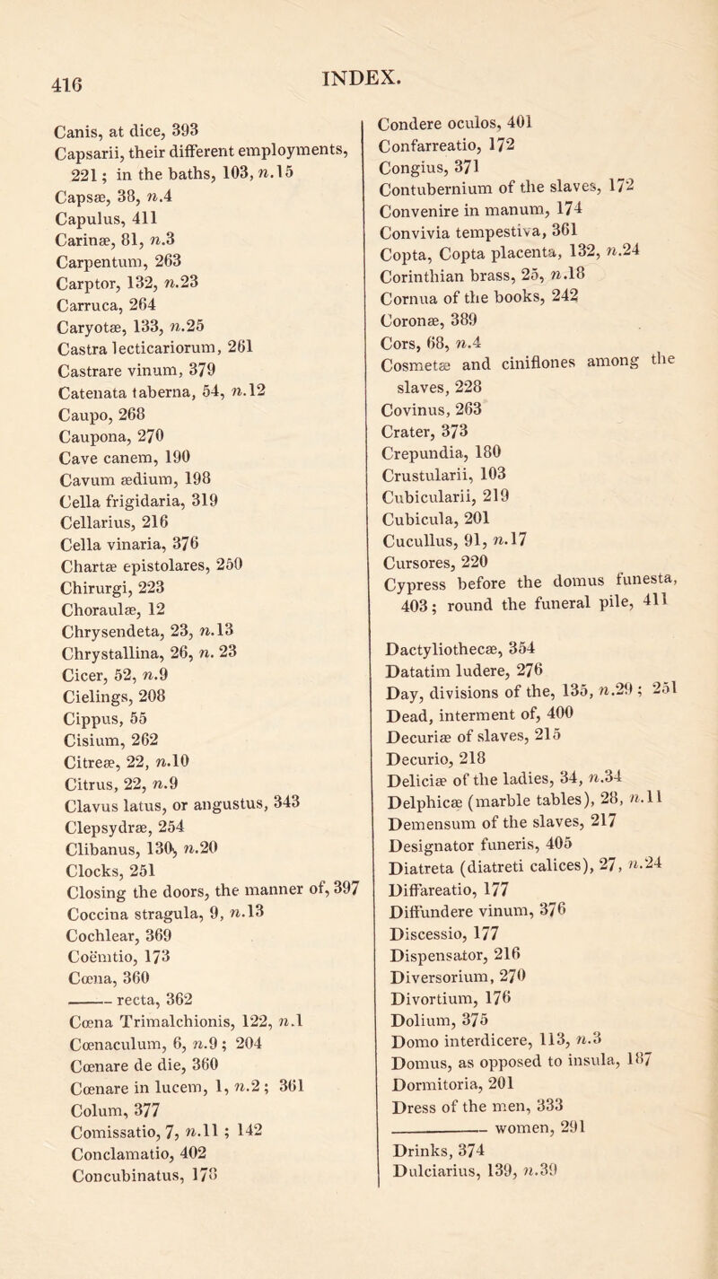Canis, at dice, 393 Capsarii, their different employments, 221; in the baths, 103, w.l5 Capsae, 38, w.4 Capulus, 411 Carinae, 81, Carpentum, 263 Carptor, 132, w.23 Carruca, 264 Caryotae, 133, w.25 Castra lecticariorum, 261 Castrare vinum, 379 Catenata taherna, 54, w.l2 Caupo, 268 Caupona, 270 Cave canem, 190 Cavum aedium, 198 Celia frigidaria, 319 Cellarius, 216 Celia vinaria, 376 Chartae epistolares, 250 Chirurgi, 223 Choraulae, 12 Chrysendeta, 23, w.l3 Chrystallina, 26, n. 23 Cicer, 52, n.d Cielings, 208 Cippns, 55 Cisium, 262 Citreae, 22, w.lO Citrus, 22, n.9 Clavus latus, or angustus, 343 Clepsydrae, 254 Clibanus, 130', n.20 Clocks, 251 Closing the doors, the manner of, 397 Coccina stragula, 9, n.l3 Cochlear, 369 Coemtio, 173 Ccena, 360 recta, 362 Ccena Trimalchionis, 122, w>l Coenaculum, 6, n.9 ; 204 Coenare de die, 360 Ccenare in lucem, 1, n.2 ; 361 Colum, 377 Comissatio, 7j ^..11 ; 142 Conclamatio, 402 Concubinatus, 178 Condere oculos, 401 Confarreatio, 172 Congius, 371 Contubernium of the slaves, 172 Convenire in manum, 174 Convivia tempestiva, 361 Copta, Copta placenta, 132, w.24 Corinthian brass, 25, w.l8 Cornua of the books, 242 Corona, 389 Cors, 68, nA Cosmetae and ciniflones among the slaves, 228 Covinus, 263 Crater, 373 Crepundia, 180 Crustularii, 103 Cubicularii, 219 Cubicula, 201 Cucullus, 91, n.\^ Cursores, 220 Cypress before the domus funesta, 403; round the funeral pile, 411 Dactyliothecae, 354 Datatim ludere, 276 Day, divisions of the, 135, w.29 ; 251 Dead, interment of, 400 Decurise of slaves, 215 De curio, 218 Deliciae of the ladies, 34, n.34 Delphicae (marble tables), 28, /^.ll Demensum of the slaves, 217 Designator funeris, 405 Diatreta (diatreti calices), 27, Diffareatio, 177 Dittundere vinum, 376 Discessio, 177 Dispensator, 216 Diversorium, 270 Divortium, 176 Dolium, 375 Domo interdicere, 113, nA Domus, as opposed to insula, 187 Dormitoria, 201 Dress of the men, 333 women, 291 Drinks, 374 Dulciarius, 139, ?t.39