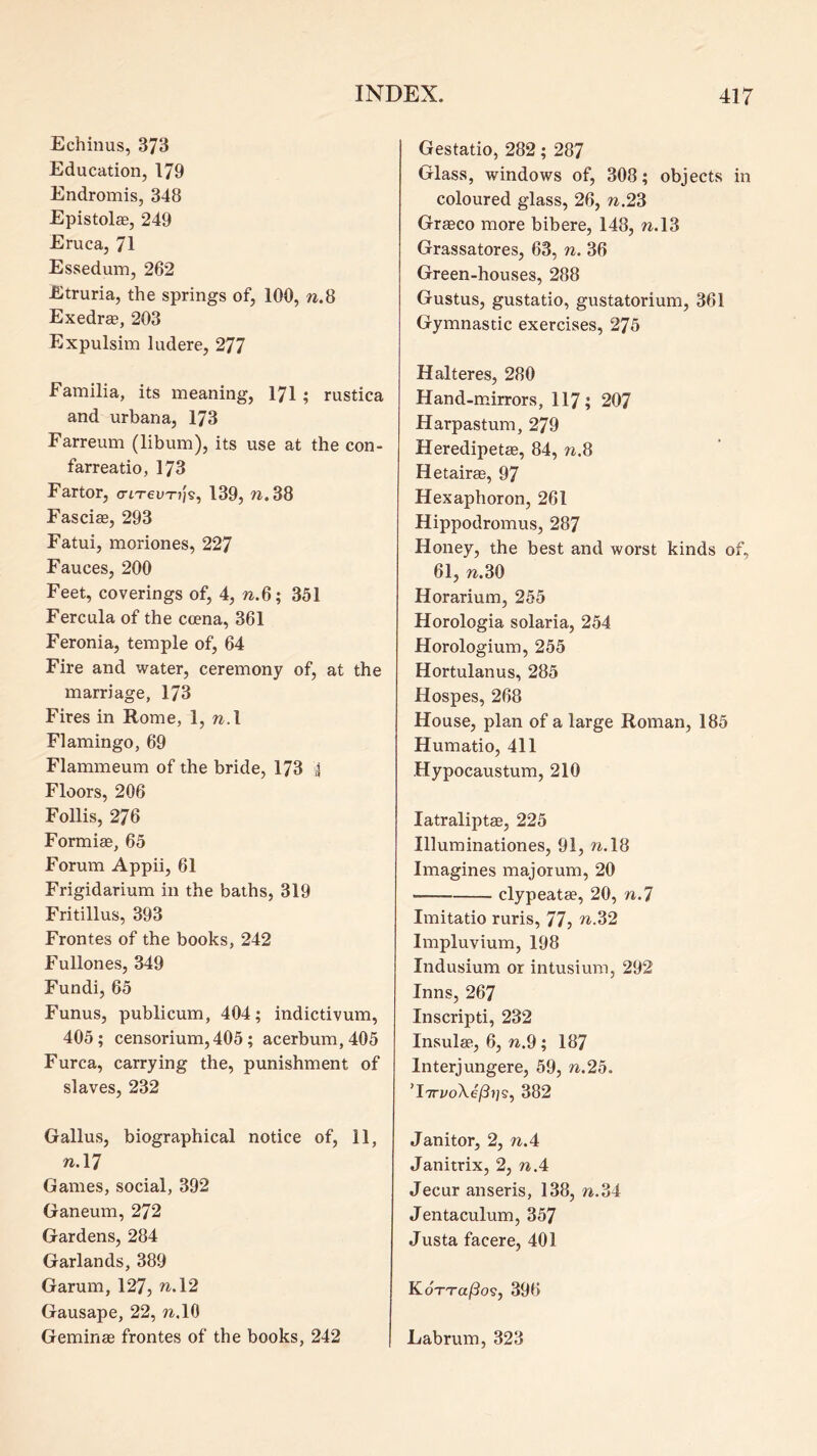 Echinus, 373 Education, 179 Endromis, 348 Epistolae, 249 Eruca, 71 Essedum, 262 Etruria, the springs of, 100, w.8 Exedraa, 203 Expulsim ludere, 277 Familia, its meaning, I7I ; rustica and urbana, 173 Farreum (libum), its use at the con- farreatio, 173 Fartor, criTevTij^, 139, n.38 Fascias, 293 Fatui, moriones, 227 Fauces, 200 Feet, coverings of, 4, n.6; 351 Fercula of the ccena, 361 Feronia, temple of, 64 Fire and water, ceremony of, at the marriage, 173 Fires in Rome, 1, n.\ Flamingo, 69 Flammeum of the bride, 173 4 Floors, 206 Follis, 276 Formige, 65 Forum Appii, 61 Frigidarium in the baths, 319 Fritillus, 393 Frontes of the books, 242 Fullones, 349 Fundi, 65 Funus, publicum, 404; indictivum, 405; censorium, 405; acerbum,405 Furca, carrying the, punishment of slaves, 232 Gallus, biographical notice of, 11, nA7 Games, social, 392 Ganeum, 272 Gardens, 284 Garlands, 389 Garum, 127, ^.12 Gausape, 22, w.lO Geminae frontes of the books, 242 Gestatio, 282; 287 Glass, windows of, 308; objects in coloured glass, 26, n.23 Grasco more bibere, 148, n.\3 Grassatores, 63, n. 36 Green-houses, 288 Gustus, gustatio, gustatorium, 361 Gymnastic exercises, 275 Halteres, 280 Hand-mirrors, 117; 207 Harpastum, 279 Heredipetas, 84, w.8 Hetairae, 97 Hexaphoron, 261 Hippodromus, 287 Honey, the best and worst kinds of, 61, n.30 Horarium, 255 Horologia solaria, 254 Horologium, 255 Hortulanus, 285 Hospes, 268 House, plan of a large Roman, 185 Humatio, 411 Hypocaustum, 210 latraliptae, 225 Illuminationes, 91, to.18 Imagines majorum, 20 clypeatae, 20, n.7 Imitatio ruris, 77, n.32 Impluvium, 198 Indusium or intusium, 292 Inns, 267 Inscripti, 232 Insular, 6, w.9; 187 Interjungere, 59, n.2o. ’iTTj/oXe/??;?, 382 Janitor, 2, n.4 Janitrix, 2, nA Jecur anseris, 138, n.o4 Jentaculum, 357 Justa facere, 401 KoTTajQos, 396 Labrum, 323