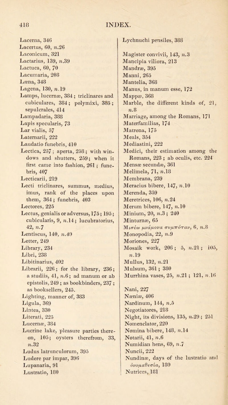 Lacerna, 346 LacertuSj 60, w.26 Laconicum, 321 Ivactarius, 139, w.39 Ivactuca, 60, 70 Lacumaria, 208 L£ena, 348 Lagena, 130,7^.19 Lamps, lucernse, 384; triclinares and cubiculares, 384; polymixi, 385 ; sepulcrales, 414 Lampadaria, 388 Lapis specularis, 73 Lar vialis, 57 Laternarii, 222 Laudatio funebris, 410 Lectica, 257 ; aperta, 258; with win- dows and shutters, 259; when it first came into fashion, 261; fune- bris, 407 Lecticarii, 219 Lecti triclinares, summus, medius, imus, rank of the places upon them, 364; funebris, 403 Lectures, 225 Lectus, genialis or adversus, 175; 195; cubicularis, 9, w.l4; lucubratorius, 42, W.7 Lentiscus, 140, w.40 Letter, 249 Library, 234 Libri, 238 Libitinarius, 402 Librarii, 226; for the library, 236; a studiis, 41, W..6; ad manum or ab epistolis, 249; as bookbinders, 237; as booksellers, 245. Lighting, manner of, 383 Ligula, 369 Lintea, 330 Literati, 225 Lucernee, 384 Lucrine lake, pleasure parties there- on, 105; oysters therefrom, 33, W.32 Ludus latrunculorum, 395 Ludere par impar, 396 Lupanaria, 91 Lustratio, 180 Lychnuchi pensiles, 388 Magister convivii, 143, n.% Mancipia viliora, 213 Mandrae, 395 Manni, 265 Mantelia, 368 Manus, in manum esse, 172 Mappffi, 368 Marble, the different kinds of, 21, W.8 Marriage, among the Romans, 171 Materfamilias, 174 Matrona, 175 Meals, 354 Mediastini, 222 Medici, their estimation among the Romans, 223 ; ab oculis, etc. 224 Mensag secundae, 361 Melimela, 71^ ?^.18 Membrana, 239 Meracius bibere, 147, ^^-10 Merenda, 359 Meretrices, 106,7t.24 Merum bibere, 147, ^*10 Minium, 20, ?^.3 ; 240 Minturn®, 65 Morett) fxvdfxova crv/xiroTav, 6, W.8 Monopodia, 22, w.9 Moriones, 227 Mosaik work, 206 ; 5, /i.2l ; 105, ?i.l9 Mullus, 132, n.2\ Mulsum, 361; 380 Murrhina vases, 25, n.2\; 121, ?j.16 Nani, 227 Naeniae, 406 Nardinum, 144, n.b Negotiatores, 218 Night, its divisions, 135, w.29 ; 251 Nomenclator, 220 Nomina bibere, 148, w.l4 Notarii, 41, n.6 Numidian hens, 69, 71.7 Nuncii, 222 Nundinae, days of the lustratio and ovo/xadearLay 180 Nutrices, 181