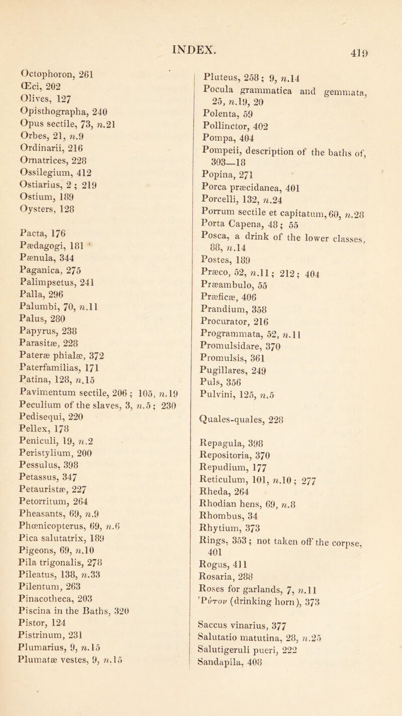 4U) Octophoron, 261 (Eci, 202 Olives, 127 Opisthographa, 240 Opus sectile, 73, n.21 Orbes, 21, ?i,.9 Ordinarii, 216 Ornatrices, 228 Ossilegium, 412 Ostiarius, 2 ; 219 Ostium, 189 Oysters, 128 Pacta, 176 Peedagogi, 181 ' P^enula, 344 Paganica, 275 Palimpsetus, 241 Palla, 296 Palumbi, 70, ?^.ll Palus, 280 Papyrus, 238 Parasites, 228 Paterae phialae, 372 Paterfamilias, 171 Patina, 128, n.l5 Pavimentum sectile, 206 ; 105, ?i.l9 Peculium of the slaves, 3, ?i.5; 230 Pedisequi, 220 Pellex, 178 Peniculi, 19, ?i.2 Peristylium, 200 Pessulus, 398 Petassus, 347 Petauristas, 227 Petorritum, 264 Pheasants, 69, n.9 Phoenicopterus, 69, n.6 Pica salutatrix, 189 Pigeons, 69, n.\9 Pila trigonalis, 278 Pileatus, 138, w.33 Pilentum, 263 Pinacotheca, 203 Piscina in the Baths, 320 Pistor, 124 Pistrinum, 231 Plumarius, 9, n. 15 Plumatae vestes, 9, ?i.l5 I Pluteus, 258; 9, ?^.14 Pocula grammatica and gemmata, 25, to.19, 20 Polenta, 59 Pollinctor, 402 Pompa, 404 Pompeii, description of the baths of, 303—18 Popina, 271 Porca pracidanea, 401 Porcelli, 132, n.2i Porrum sectile et capitatum,60, ii.2il Porta Capena, 48 ; 55 Posca, a drink of the lower classes, 88, W.14 Postes, 189 Praeco, 52, w.ll; 212; 404 Pr^ambulo, 55 Pr^ficee, 406 Prandium, 358 Procurator, 216 Programmata, 52, w. 11 Promulsidare, 370 Promulsis, 361 Pugillares, 249 Puls, 356 Pulvini, 125, ?2.5 Quales-quales, 228 Repagula, 398 Repositoria, 370 Repudium, 177 Reticulum, 101, w.lO ; 277 Rheda, 264 Rhodian hens, 69, n.9 Rhombus, 34 Rhytium, 373 Rings, 353; not taken off the corpse 401 Rogus, 4] 1 Rosaria, 288 Roses for garlands, 7, ?2.11 'PvTov (drinking horn), 373 Saccus vinarius, 377 Salutatio matutina, 28, ?i.25 Salutigeruli pueri, 222 Sandapila, 408