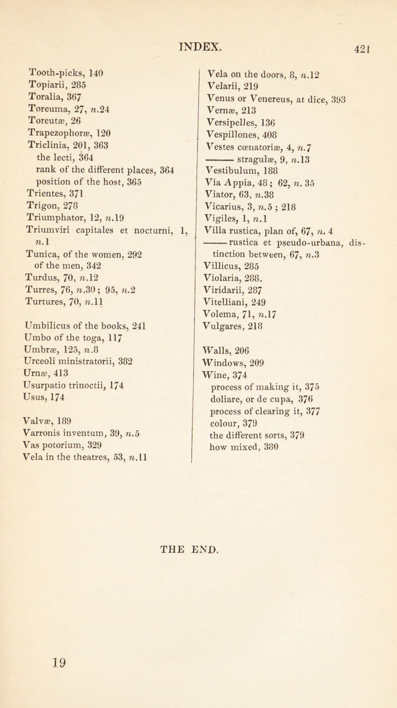 Tooth-picks, 140 Topiarii, 285 Toralia, 367 Toreuma, 27, w.24 Toreutse, 26 Trapezophorge, 120 Triclinia, 201, 363 the lecti, 364 rank of the different places, 364 position of the host, 365 Trientes, 371 Trigon, 278 Triumphator, 12, n.\% Triumviri capitales et nocturni, 1, n.\ Tunica, of the women, 292 of the men, 342 Turdus, 70, n.\2 Turres, 76, w.30; 95, n.2 Turtures, 70, ?^,ll Umbilicus of the books, 241 Umbo of the toga, 117 Umbrge, 125, w.8 Urceoli ministratorii, 382 Urnas, 413 Usurpatio trinoctii, 174 Usus, 174 Valvae, 189 Varronis inventum, 39, n.b Vas potorium, 329 Vela in the theatres, 53, nA\ Vela on the doors, 8, n.\2 Velarii, 219 Venus or Venereus, at dice, 393 Vernse, 213 Versipelles, 136 Vespillones, 408 Vestes coenatoriffi, 4, n.^ — stragulcB, 9, ?^.13 Vestibulum, 188 Via Appia, 48; 62, n. 35 Viator, 63, w.38 Vicarius, 3, w.5 ; 218 Vigiles, 1, n.l Villa rustica, plan of, 67, n. 4 rustica et pseudo-urbana, dis- tinction between, 67, n.S Villicus, 285 Violaria, 288. Viridarii, 287 Vitelliani, 249 Volema, 71, w.17 Vulgares, 218 Walls, 206 Windows, 209 Wine, 374 process of making it, 375 doliare, or de cupa, 376 process of clearing it, 377 colour, 379 the different sorts, 379 how mixed, 380 THE END.