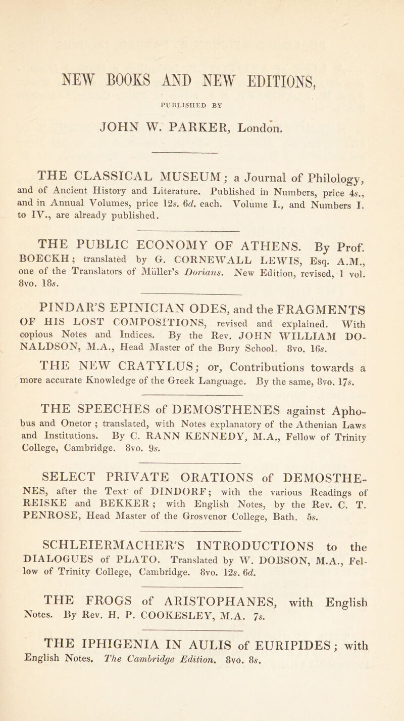NEW BOOKS AND NEW EDITIONS, PUBLISHED BY JOHN W. PARKER, London. THE CLASSICAL MUSEUM; a Journal of Philology, and of Ancient History and Literature. Published in Numbers, price 4s,, and in Annual Volumes, price 12s. M. each. Volume I., and Numbers I. to IV., are already published. THE PUBLIC ECONOMY OF ATHENS. By Prof. BOECKH; translated by G. CORNEWALL LEWIS, Esq. A.M., one of the Translators of Miiller’s Dorians. New Edition, revised, 1 voL 8vo. 18s. PINDAR’S EPINICIAN ODES, and the FRAGMENTS OF HIS LOST COMPOSITIONS, revised and explained. With copious Notes and Indices. By the Rev. JOHN WILLIAM DO- NALDSON, M.A., Head Master of the Bury School. 8vo. 16s. THE NEW CRATYLUS; or. Contributions towards a more accurate Knowledge of the Greek Language. By the same, 8vo. 17s. THE SPEECHES of DEMOSTHENES against Apho- bus and Onetor ; translated, with Notes explanatory of the Athenian Laws and Institutions. By C. RANN KENNEDY, M.A., Fellow of Trinity College, Cambridge. 8vo. 9s. SELECT PRIVATE ORATIONS of DEMOSTHE- NES, after the Texf of DINDORF; with the various Readings of REISKE and BEKKER; with English Notes, by the Rev. C. T. PENROSE, Head Master of the Grosvenor College, Bath. 5s. SCHLEIERMACHER’S INTRODUCTIONS to the DIALOGUES of PLATO. Translated by W. DOBSON, M.A., Fel- low of Trinity College, Cambridge. 8vo. 12s. M. THE FROGS of ARISTOPHANES, with English Notes. By Rev. H. P. COOKESLEY, M.A. 7s. THE IPHIGENIA IN AULIS of EURIPIDES; with English Notes. The Cambridge Edition. 8vo. 8s.