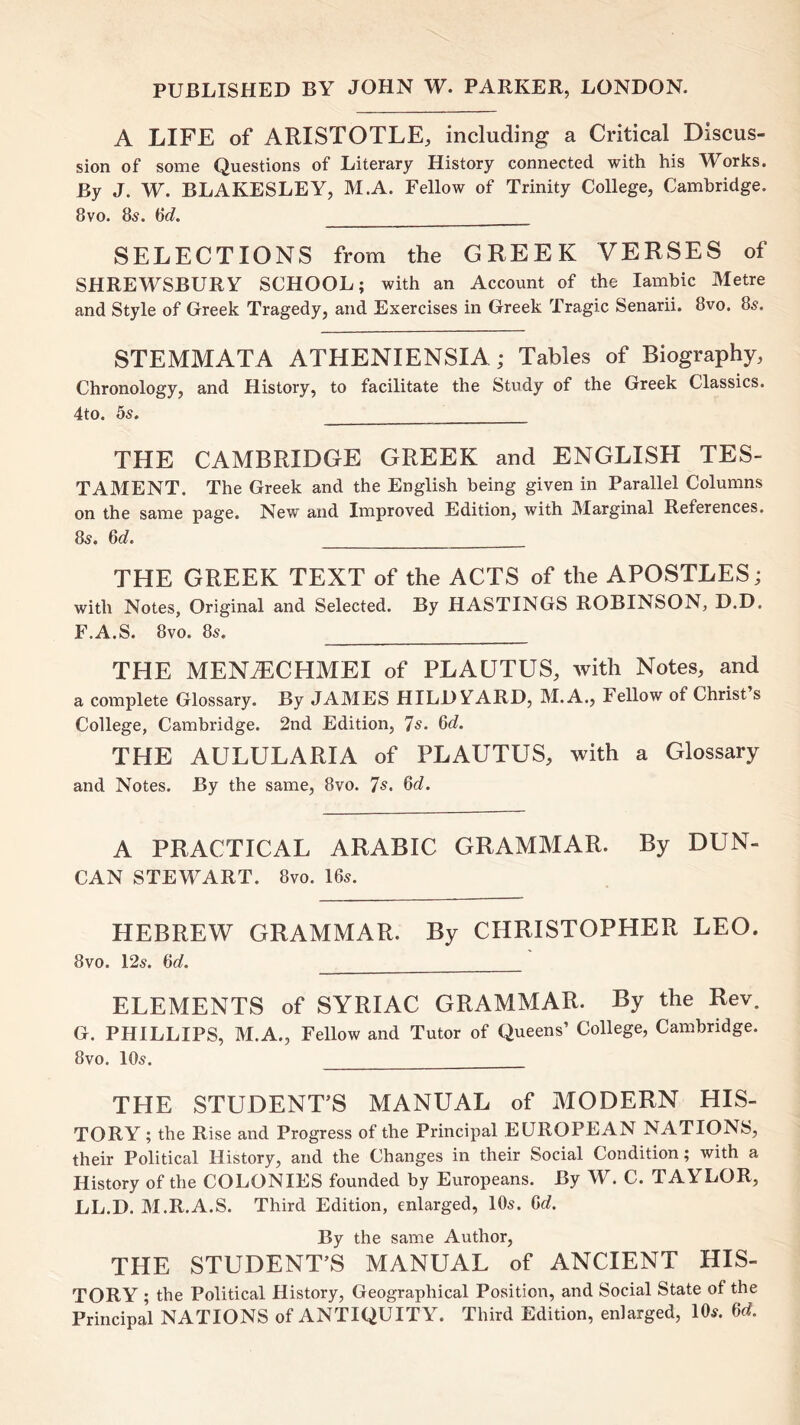PUBLISHED BY JOHN W. PARKER, LONDON. A LIFE of ARISTOTLE, including a Critical Discus- sion of some Questions of Literary History connected with his Works. By J. W. BLAKESLEY, M.A. Fellow of Trinity College, Cambridge. 8vo. 85. SELECTIONS from the GREEK VERSES of SHREWSBURY SCHOOL; with an Account of the lambic Metre and Style of Greek Tragedy, and Exercises in Greek Tragic Senarii. 8vo. 85. STEMMATA ATHENIENSIA; Tables of Biography, Chronology, and History, to facilitate the Study of the Greek Classics. 4to. bs. THE CAMBRIDGE GREEK and ENGLISH TES- TAMENT. The Greek and the English being given in Parallel Columns on the same page. New and Improved Edition, with Marginal References. Qd. THE GREEK TEXT of the ACTS of the APOSTLES; with Notes, Original and Selected. By HASTINGS ROBINSON, D.D. F.A.S. 8vo. 8s. THE MEN^CHMEI of PLAUTUS, with Notes, and a complete Glossary. By JAMES HILD YARD, M.A., Fellow of Christ s College, Cambridge. 2nd Edition, 7s. 8d. THE AULULARIA of PLAUTUS, with a Glossary and Notes. By the same, 8vo. 7s. 8d. A PRACTICAL ARABIC GRAMMAR. By DUN- CAN STEWART. 8vo. 16s. HEBREW GRAMMAR. By CHRISTOPHER LEO. 8vo. 12s. 8d. ELEMENTS of SYRIAC GRAMMAR. By the Rev. G. PHILLIPS, M.A., Fellow and Tutor of Queens’ College, Cambridge. 8vo. 10s. THE STUDENT’S MANUAL of MODERN HIS- TORY ; the Rise and Progress of the Principal EUROPEAN NATIONS, their Political History, and the Changes in their Social Condition; with a History of the COLONIES founded by Europeans. By W. C. TAYLOR, LL.D. M.R.A.S. Third Edition, enlarged, 10s. Gc?. By the same Author, THE STUDENT’S MANUAL of ANCIENT HIS- TORY ; the Political History, Geographical Position, and Social State of the Principal NATIONS of ANTIQUITY^ Third Edition, enlarged, 10s. 60?.