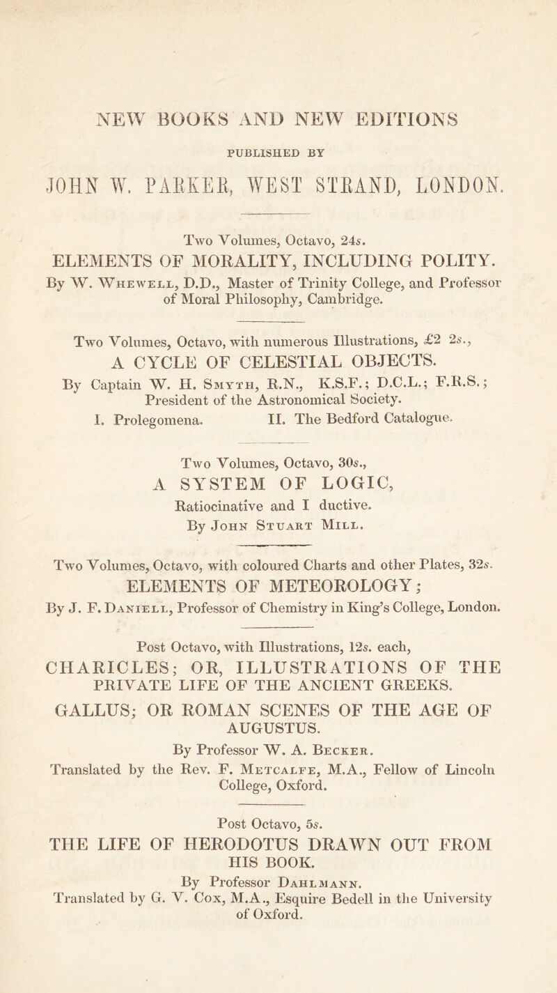 PUBLISHED BY JOHN W. PAEIvEE, WEST STEAND, LONDON. Two Volumes, Octavo, 24s. ELEMENTS OF MORALITY, INCLUDING POLITY. By W. Whewell, D.D., Master of Trinity College, and Professor of Moral Pliilosophy, Cambridge. Two Volumes, Octavo, with numerous Illustrations, £2 2s., A CYCLE OF CELESTIAL OBJECTS. By Captain W. H. Smyth, R.N., K.S.F.; B.C.L.; F.R.S.; President of the Astronomical Society. I. Prolegomena. II. The Bedford Catalogue. Two Volumes, Octavo, 30s., A SYSTEM OF LOGIC, Ratiocinative and I ductive. By John Stuart Mill. Two Volumes, Octavo, with coloured Charts and other Plates, 32s. ELEMENTS OF METEOROLOGY j By J. F. Daniell, Professor of Chemistry in King’s College, London. Post Octavo, with Illustrations, 12s. each, CHARICLES; OR, ILLUSTRATIONS OF THE PRIVATE LIFE OF THE ANCIENT GREEKS. GALLUS; OR ROMAN SCENES OF THE AGE OF AUGUSTUS. By Professor W. A. Becker. Translated by the Rev. F. Metcalfe, M.A., Fellow of Lincoln College, Oxford. Post Octavo, 5s. THE LIFE OF FIERODOTUS DRAWN OUT FROM HIS BOOK. By Professor Dahl mann. Translated by G. V. Cox, M.A., Esquire Bedell in the University of Oxford.
