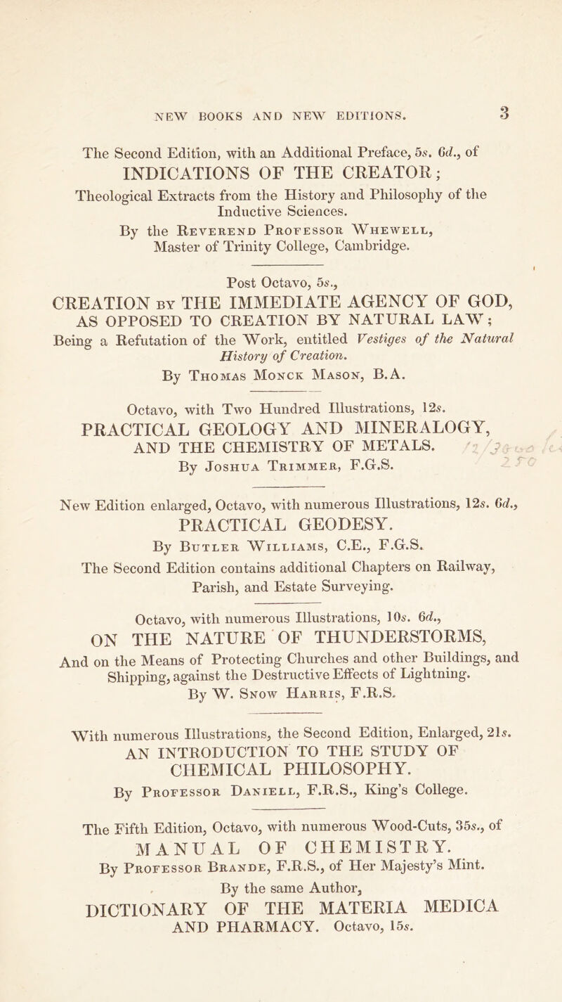 The Second Edition, with an Additional Preface, 5s, 6d., of INDICATIONS OF THE CREATOR; Theological Extracts from the History and Philosophy of the Inductive Sciences. By the Reverend Professor Whewell, Master of Trinity College, Cambridge. Post Octavo, 5s., CREATION BY THE IMMEDIATE AGENCY OF GOD, AS OPPOSED TO CREATION BY NATURAL LAW; Being a Refutation of the ^York, entitled Vestiges of the Natural History of Creation. By Thomas Monck Mason, B.A. Octavo, with Two Hundred Illustrations, 12^. PRACTICAL GEOLOGY AND MINERALOGY, AND THE CHEMISTRY OF METALS. ^ By Joshua Trimmer, F.Gi.S. ^ New Edition enlarged. Octavo, with numerous Illustrations, 12s. Gd., PRACTICAL GEODESY. By Butler Williams, C.E., F.G.S. The Second Edition contains additional Chapters on Railway, Parish, and Estate Surveying. Octavo, with numerous Illustrations, 10s. 6d., ON THE NATURE OF THUNDERSTORMS, And on the Means of Protecting Churches and other Buildings, and Shipping, against the Destructive Effects of Lightning. By W. Snow Harris, F.R.S. With numerous Illustrations, the Second Edition, Enlarged, 21s. AN INTRODUCTION TO THE STUDY OF CHEMICAL PHILOSOPHY. By Professor Daniell, F.R.S., King’s College. The Fifth Edition, Octavo, with numerous Wood-Cuts, 35s., of MANUAL OF CHEMISTRY. By Professor Brande, F.R.S., of Her Majesty’s Mint. By the same Author, DICTIONARY OF THE MATERIA MEDICA AND PHARMACY. Octavo, 15s.