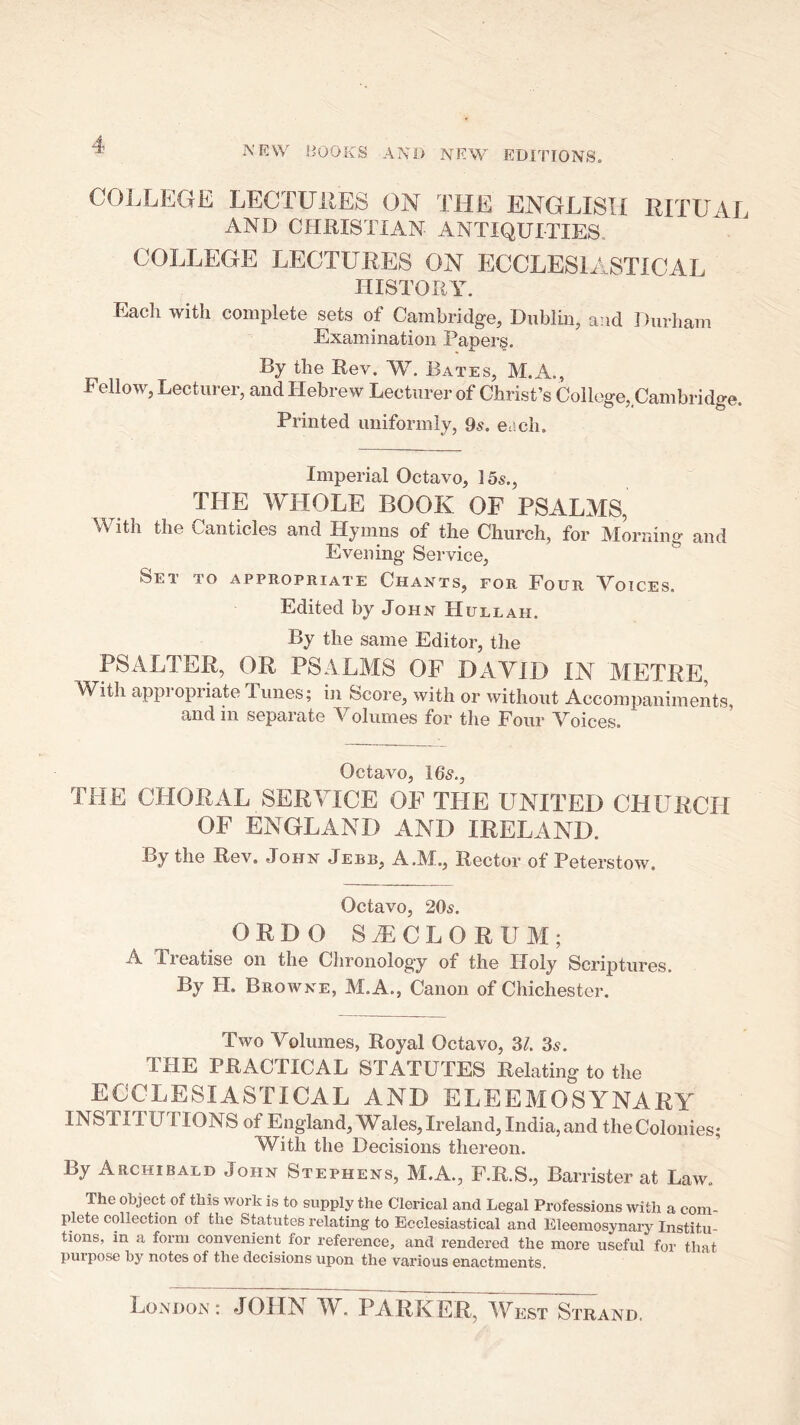 COLLEGE LECTUitES ON THE ENGLISH RITUAL AND CHRISTIAN ANTIQUITIES. COLLEGE LECTURES ON ECCLESIASTICAL HISTORY. Each with complete sets of Cambridge, Dublin, and Durham Examination Paper§, By the Rev. W. Bates, M.A., Fellow, Lecturer, and Hebrew Lecturer of Christ’s College, Cambridge. Printed uniformly, 9s. each. Imperial Octavo, I5s., THE WHOLE BOOK OF PSALMS, With the Canticles and Hymns of the Church, for Morning and Evening Service, Set to appropriate Chants, for Four Voices. Edited by John Hullah. By the same Editor, the PSALTER, OR PSALMS OF DAVID IN METRE, With appropriate Tunes; in Score, with or without Accompaniments, and in separate Volumes for the Four Voices. Octavo, 165., THE CHORAL SERAHCE OF THE UNITED CHURCH OF ENGLAND AND IRELAND. By the Rev. John Jebb, A.M., Rector of Peterstow. Octavo, 205. ORDO SA:cLORUM; A. Ti eatise on the Chronolog'y of the Holy Scriptures. By H. Browne, M.A., Canon of Chichester. Two Volumes, Royal Octavo, 31. 3s. THE PRACTICAL STATUTES Relating to the ECCLESIASTICAL AND ELEEMOSYNARY INSTITUTIONS of England, Wales,Ireland, India,and theColonies; With the Decisions thereon. By Archibald John Stephens, M.A., F.R.S., Barrister at Law. The object of this work is to supply the Clerical and Legal Professions with a com- plete collection of the Statutes relating to Ecclesiastical and Eleemosynary Institu- tions, in a form convenient for reference, and rendered the more useful for that puipose by notes of the decisions upon the various enactments. LoxXdon ; JOHN W, PARKER, ^Test Strand.