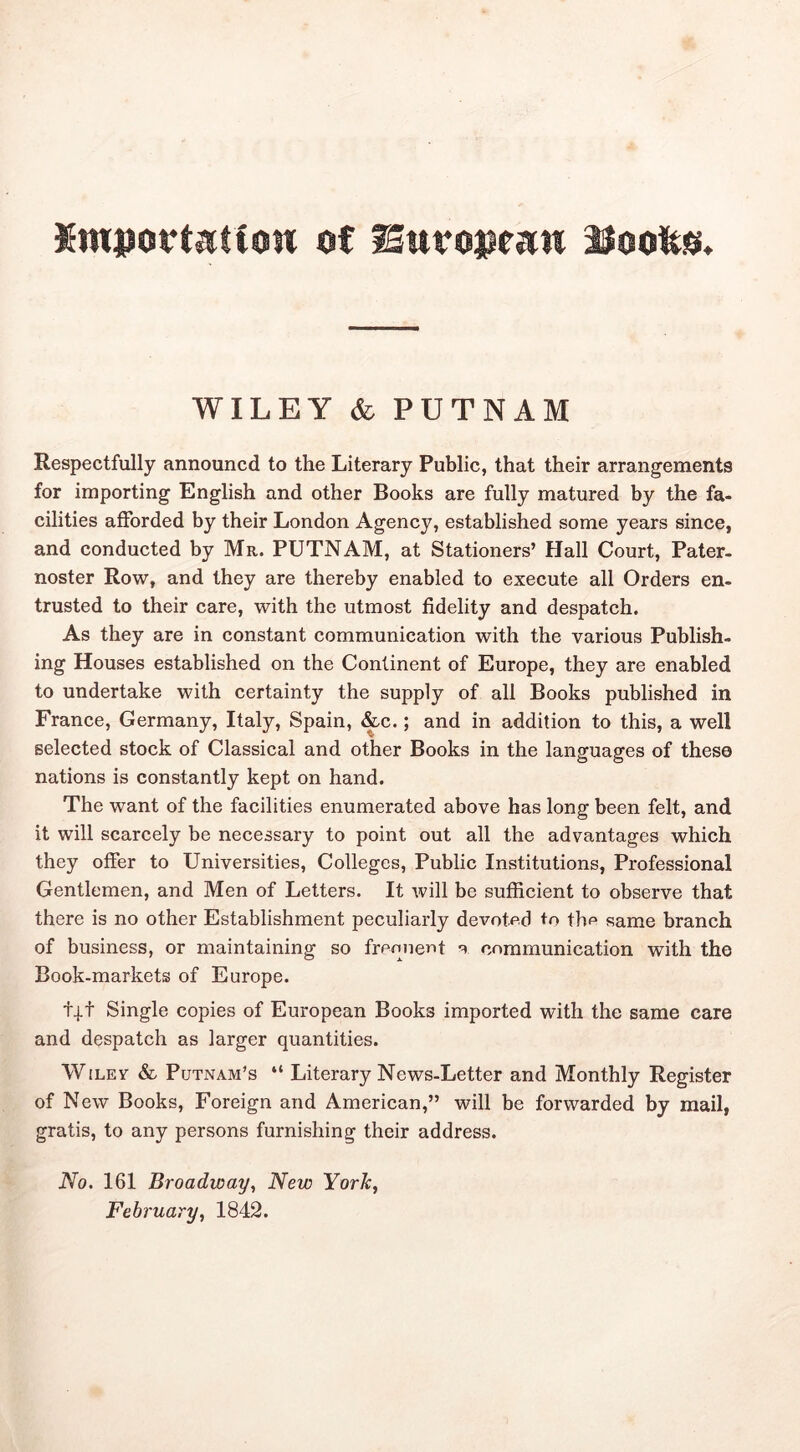 Kmpcrtatioii of WILEY & PUTNAM Respectfully announcd to the Literary Public, that their arrangements for importing English and other Books are fully matured by the fa- cilities afforded by their London Agency, established some years since, and conducted by Mr. PUTNAM, at Stationers’ Hall Court, Pater- noster Row, and they are thereby enabled to execute all Orders en- trusted to their care, with the utmost fidelity and despatch. As they are in constant communication with the various Publish- ing Houses established on the Continent of Europe, they are enabled to undertake with certainty the supply of all Books published in France, Germany, Italy, Spain, &c.; and in addition to this, a well selected stock of Classical and other Books in the languages of these nations is constantly kept on hand. The want of the facilities enumerated above has long been felt, and it will scarcely be necessary to point out all the advantages which they offer to Universities, Colleges, Public Institutions, Professional Gentlemen, and Men of Letters. It will be sufficient to observe that there is no other Establishment peculiarly devoted to the same branch of business, or maintaining so freonertt a communication with the Book-markets of Europe. t|t Single copies of European Books imported with the same care and despatch as larger quantities. WiLEv & Putnam’s “ Literary News-Letter and Monthly Register of New Books, Foreign and American,” will be forwarded by mail, gratis, to any persons furnishing their address. No. 161 Broadway., New York, February, 1842.