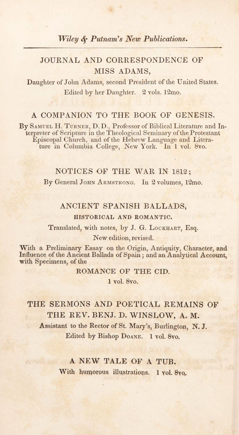 JOURNAL AND CORRESPONDENCE OF MISS ADAMS, Daughter of John Adams, second President of the United States. Edited by her Daughter. 2 vols. 12mo. A COMPANION TO THE BOOK OF GENESIS. By Samuel H. Turner, D. D., Professor of Biblical Literature and In- terpreter of Scripture in the Theological Seminary of the Protestant Episcopal Church, and of the Hebrew Language and Litera- ture in Columbia College, New York. In 1 vol. 8vo. NOTICES OF THE WAR IN 1812; By General John Armstrong. In 2 volumes, 12mo. ANCIENT SPANISH BALLADS, HISTORICAL AND ROMANTIC. Translated, with notes, by J. G. Lockhart, Esq. New edition, revised. With a Preliminary Essay on the Origin, Antiquity, Character, and Influence of the Ancient Ballads of Spain ; and an Analytical Account, with Specimens, of the ROMANCE OF THE CID. 1 vol. 8VO. THE SERMONS AND POETICAL REMAINS OF THE REV. BENJ. D. WINSLOW, A. M. Assistant to the Rector of St. Mary’s, Burlington, N. J. Edited by Bishop Doane. 1 vol. 8vo. A NEW TALE OF A TUB.