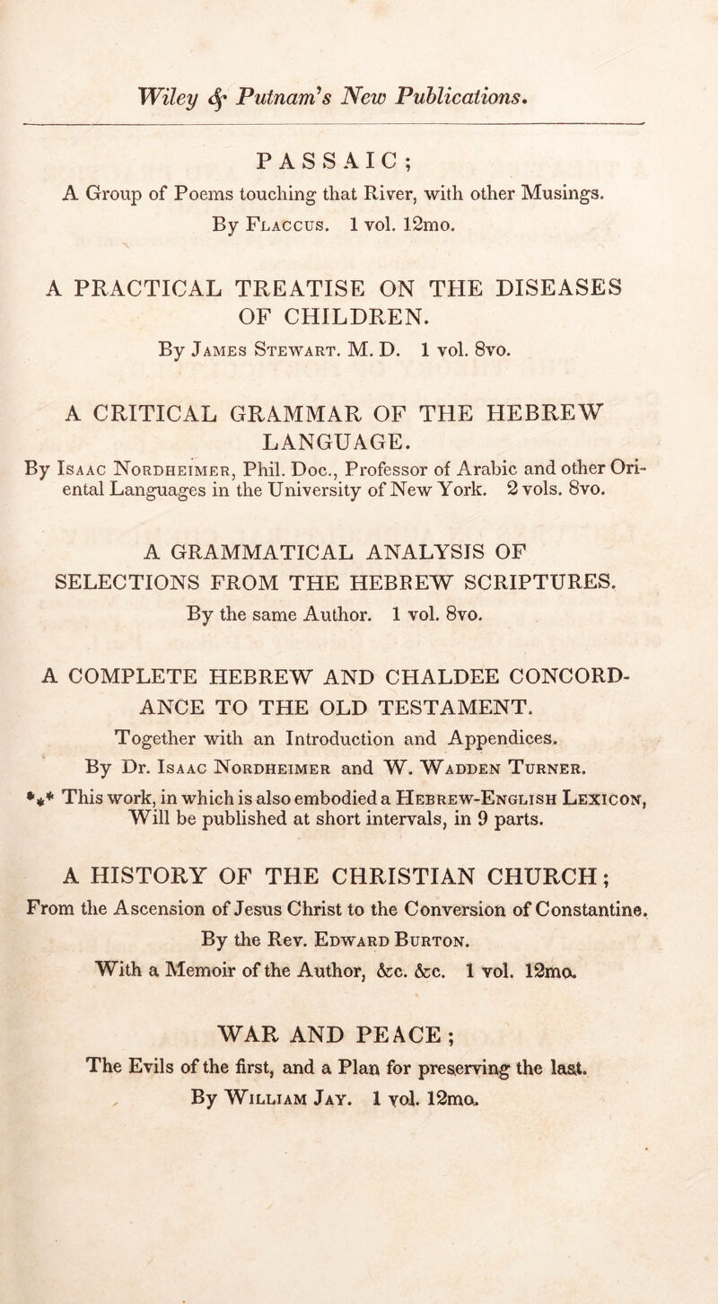 PASSAIC; A Group of Poems touching that River, with other Musings. By Flaccus. 1 vol. 12mo. A PRACTICAL TREATISE ON THE DISEASES OF CHILDREN. By James Stewart, M. D. 1 vol. 8vo. A CRITICAL GRAMMAR OF THE HEBREW LANGUAGE. By Isaac Nordheimer, Phil. Doc., Professor of Arabic and other Ori- ental Languages in the University of New York. 2 vols. 8vo. A GRAMMATICAL ANALYSIS OP SELECTIONS FROM THE HEBREW SCRIPTURES. By the same Author. 1 vol. 8vo, A COMPLETE HEBREW AND CHALDEE CONCORD- ANCE TO THE OLD TESTAMENT. Together with an Introduction and Appendices. By Dr. Isaac Nordheimer and W. Wadden Turner. This work, in which is also embodied a Hebrew-English Lexicon, Will be published at short intervals, in 9 parts. A HISTORY OF THE CHRISTIAN CHURCH; From the Ascension of Jesus Christ to the Conversion of Constantine. By the Rev. Edward Burton. With a Memoir of the Author, Ac. &c. 1 vol. 12mo. WAR AND PEACE; The Evils of the first, and a Plan for preserving the last.