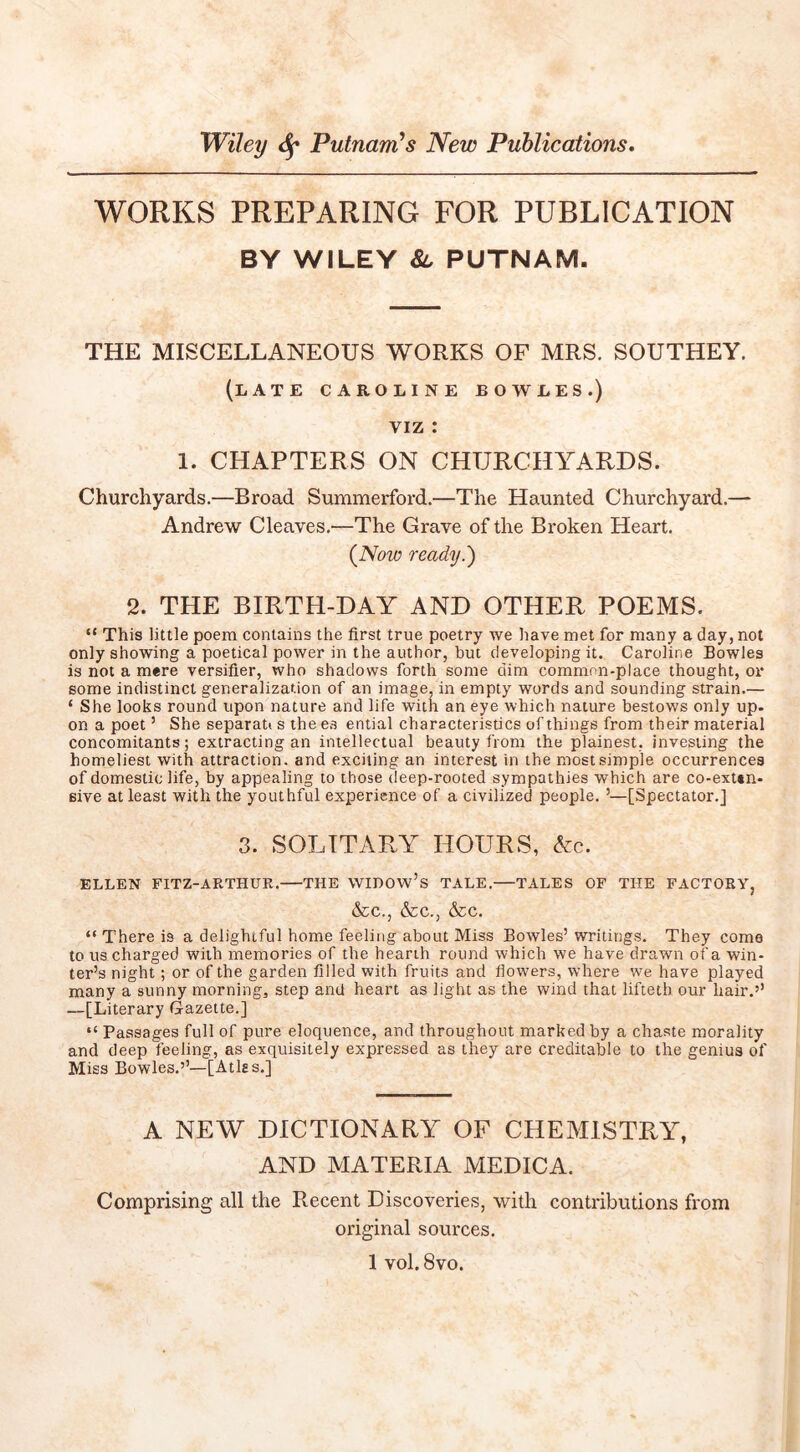 WORKS PREPARING FOR PUBLICATION BY WILEY 8l PUTNAM. THE MISCELLANEOUS WORKS OF MRS. SOUTHEY. (late CAROLINE BOWLES.) VIZ : 1. CHAPTERS ON CHURCHA^ARDS. Churchyards.—Broad Summerford.—The Haunted Churchyard.— Andrew Cleaves.—The Grave of the Broken Heart. {Now ready.') 2. THE BIRTH-DAY AND OTHER POEMS. “ This little poem contains the first true poetry we have met for many a day, not only showing a poetical power in the author, but developing it. Caroline Bowles is not a mere versifier, who shadows forth some dim common-place thought, oi some indistinct generalization of an image, in empty words and sounding strain.— ‘ She looks round upon nature and life with an eye which nature bestows only up- on a poet ’ She separat* s the es ential characteristics of things from their material concomitants; extracting an intellectual beauty from the plainest, investing the homeliest with attraction, and exciting an interest in the most simple occurrences of domestic life, by appealing to those deep-rooted sympathies which are co-exun- eive at least with the youthful experience of a civilized people. ’—[Spectator.] 3. SOLITARY HOURS, Ac. ELLEN FITZ-ARTHUR. THE WIDOw’s TALE. TALES OF THE FACTORVj &C., &C., &C. “ There is a delightful home feeling about Miss Bowles’ writings. They come to us charged with memories of the hearth round which we have drawn of a win- ter’s night ; or of the garden filled with fruits and flowers, where vs'e have played many a sunny morning, step and heart as light as the wind that lifteth our hair.’’ —[Literary Gazette.] “ Passages full of pure eloquence, and throughout marked by a chaste morality and deep feeling, as exquisitely expressed as they are creditable to the genius of Miss Bowles.’’—[Atlss.] A NEW DICTIONARY OF CHEMISTRY, AND MATERIA MEDICA. Comprising all the Recent Discoveries, with contributions from original sources. 1 vol. 8vo.