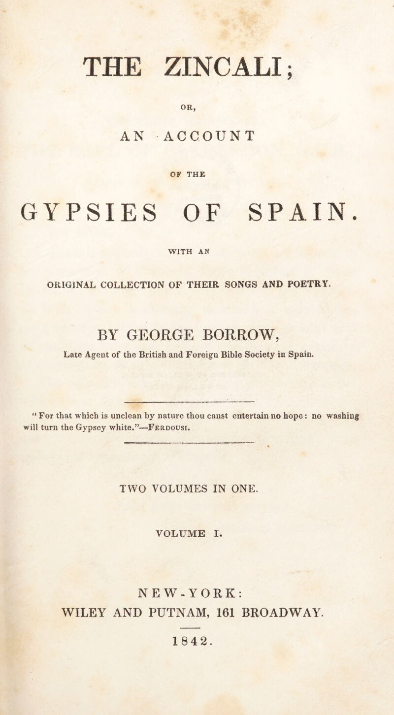 OR, AN ACCOUNT OF THE GYPSIES OF SPAIN. WITH AN ORIGINAL COLLECTION OF THEIR SONGS AND POETRY. BY GEORGE BORROW, Late Agent of the British and Foreign Bible Society in Spain.  For that which is unclean by nature thou canst entertain no hope: no washing will turn the Gypsey white.”—Ferdousi. TWO VOLUMES IN ONE. VOLUME I. NEW-YORK: WILEY AND PUTNAM, 161 BROADWAY. 1842.