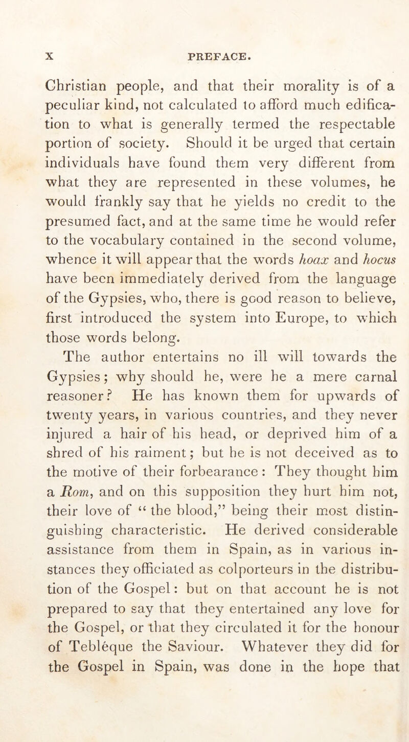 Christian people, and that their morality is of a peculiar kind, not calculated to afford much edifica- tion to what is generally termed the respectable portion of society. Should it be urged that certain individuals have found them very different from what they are represented in these volumes, he would frankly say that he yields no credit to the presumed fact, and at the same time he would refer to the vocabulary contained in the second volume, whence it will appear that the words hoax and hocus have been immediately derived from the language of the Gypsies, who, there is good reason to believe, first introduced the system into Europe, to which those words belong. The author entertains no ill will towards the Gypsies; why should he, were he a mere carnal reasoner.^ He has known them for upwards of twent}^ years, in various countries, and they never injured a hair of his head, or deprived him of a shred of his raiment; but he is not deceived as to the motive of their forbearance : They thought him a Rom^ and on this supposition they hurt him not, their love of “ the blood,” being their most distin- guishing characteristic. He derived considerable assistance from them in Spain, as in various in- stances they officiated as colporteurs in the distribu- tion of the Gospel: but on that account he is not prepared to say that they entertained any love for the Gospel, or that they circulated it for the honour of Tebleque the Saviour. Whatever they did for the Gospel in Spain, was done in the hope that