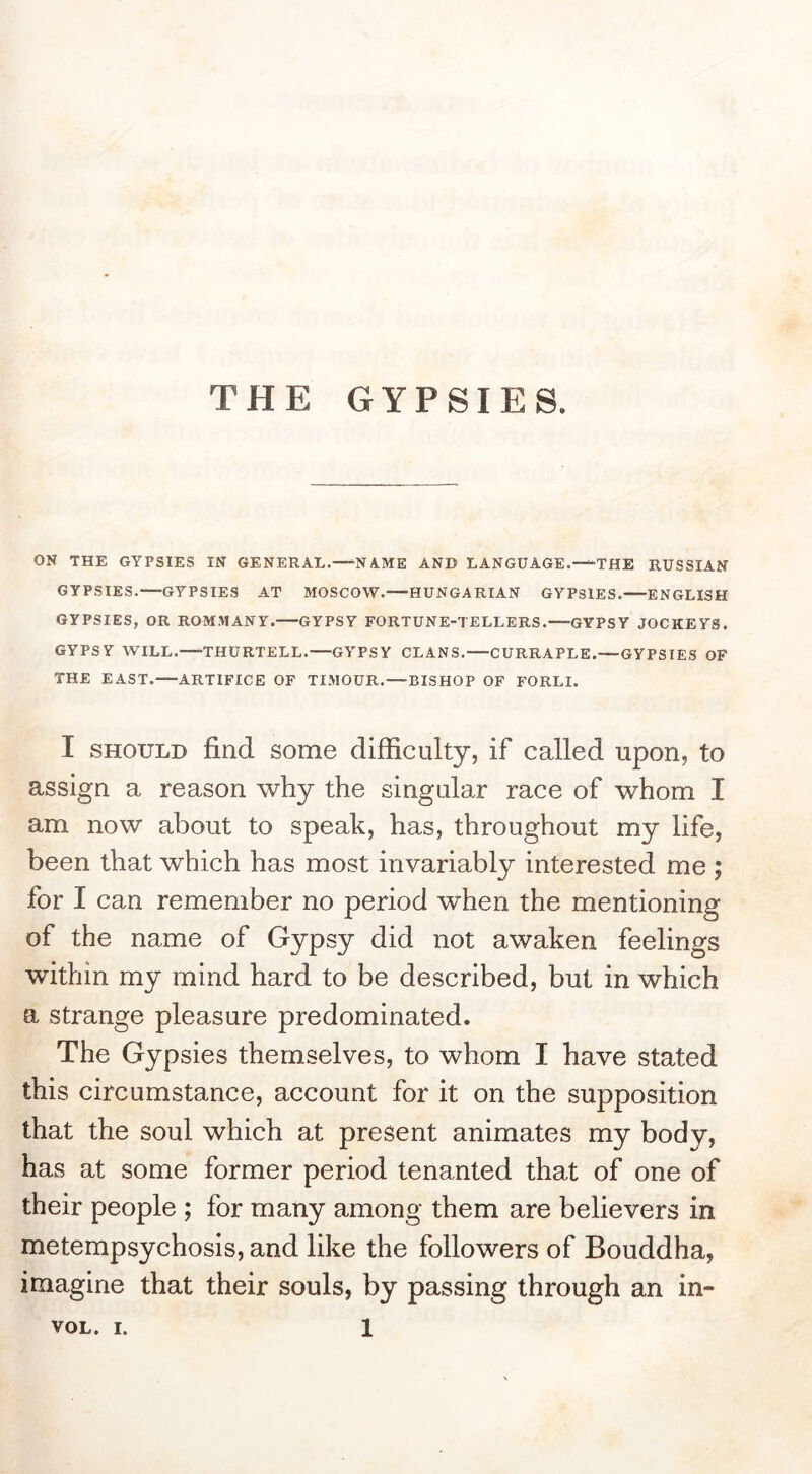 THE GYPSIES. ON THE GYPSIES IN GENERAL.—'NAME AND LANGUAGE. THE RUSSIAN GYPSIES. GYPSIES AT MOSCOW. HUNGARIAN GYPSIES. ENGLISH GYPSIES, OR ROMMANY. GYPSY FORTUNE-TELLERS. GYPSY JOCKEYS. GYPSY WILL. THURTELL.—GYPSY CLANS.—CURRAPLE.—GYPSIES OF THE EAST. ARTIFICE OF TIMOUR.—BISHOP OF FORLI. I SHOULD find some difficulty, if called upon, to assign a reason why the singular race of whom I am now about to speak, has, throughout my life, been that which has most invariably interested me ; for I can remember no period wffien the mentioning of the name of Gypsy did not awaken feelings within my mind hard to be described, but in which a strange pleasure predominated. The Gypsies themselves, to whom I have stated this circumstance, account for it on the supposition that the soul which at present animates my body, has at some former period tenanted that of one of their people ; for many among them are believers in metempsychosis, and like the followers of Bouddha, imagine that their souls, by passing through an in-