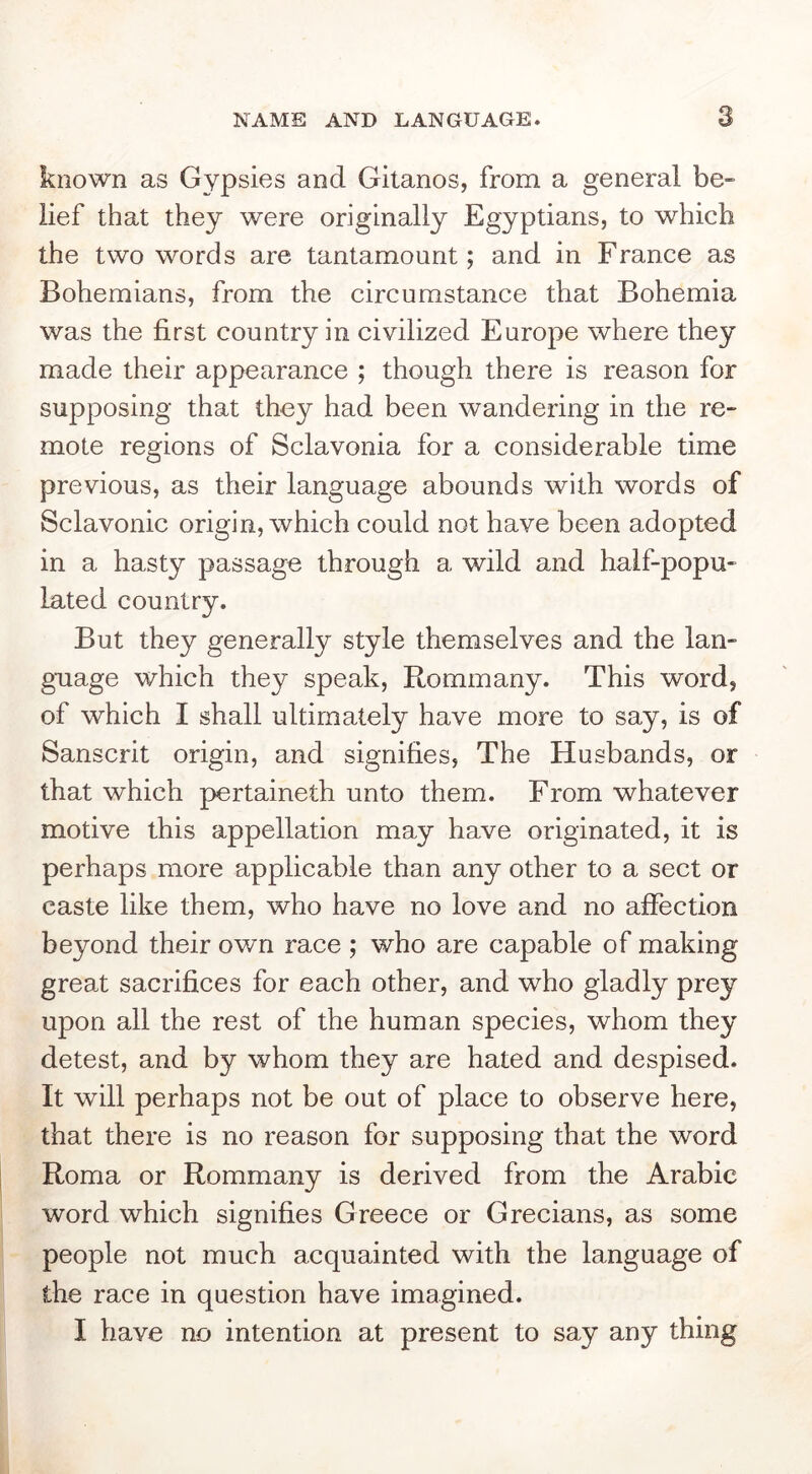 known as Gypsies and Gitanos, from a general be- lief that they were originally Egyptians, to which the two words are tantamount; and in France as Bohemians, from the circumstance that Bohemia was the first country in civilized Europe where they made their appearance ; though there is reason for supposing that they had been wandering in the re- mote regions of Sclavonia for a considerable time previous, as their language abounds with words of Sclavonic origin, which could not have been adopted in a hasty passage through a wild and half-popu- lated country. But they generally style themselves and the lan- guage which they speak, Rommany. This word, of which I shall ultimately have more to say, is of Sanscrit origin, and signifies, The Husbands, or that which pertaineth unto them. From whatever motive this appellation may have originated, it is perhaps more applicable than any other to a sect or caste like them, who have no love and no affection beyond their own race ; who are capable of making great sacrifices for each other, and who gladly prey upon all the rest of the human species, whom they detest, and by whom they are hated and despised. It will perhaps not be out of place to observe here, that there is no reason for supposing that the word Roma or Rommany is derived from the Arabic word which signifies Greece or Grecians, as some people not much acquainted with the language of the race in question have imagined. I have no intention at present to say any thing
