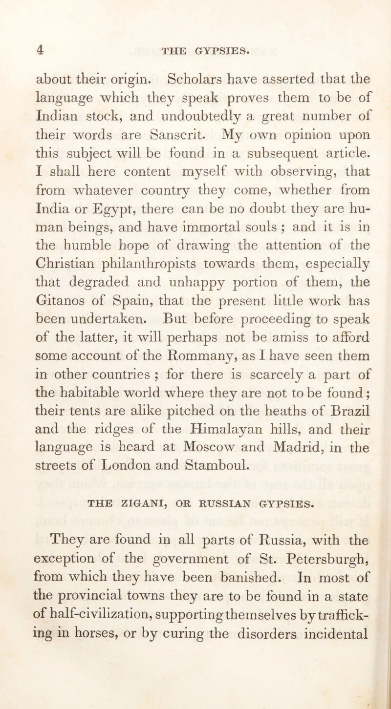 about their origin. Scholars have asserted that the language which they speak proves them to be of Indian stock, and undoubtedly a great number of their words are Sanscrit. My own opinion upon this subject will be found in a subsequent article. I shall here content myself with observing, that from whatever country they come, whether from India or Egypt, there can be no doubt they are hu- man beings, and have immortal souls ; and it is in the humble hope of drawing the attention of the Christian philanthropists towards them, especially that degraded and unhappy portion of them, the Gitanos of Spain, that the present little work has been undertaken. But before proceeding to speak of the latter, it will perhaps not be amiss to afford some account of the Rommany, as I have seen them in other countries ; for there is scarcely a part of the habitable world where they are not to be found; their tents are alike pitched on the heaths of Brazil and the ridges of the Himalayan hills, and their language is heard at Moscow and Madrid, in the streets of London and Stamboul. THE ZIGANI, OR RUSSIAN GYPSIES. They are found in all parts of Russia, with the exception of the government of St. Petersburgh, from which they have been banished. In most of the provincial towns they are to be found in a state of half-civilization, supporting themselves by traffick- ing in horses, or by curing the disorders incidental
