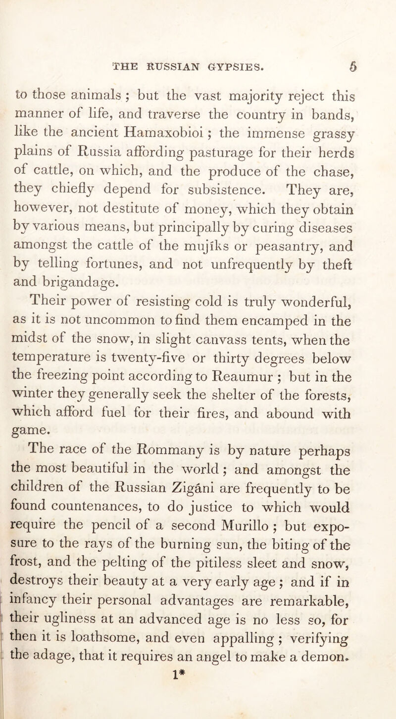 to those animals ; but the vast majority reject this manner of life, and traverse the country in bands, like the ancient Hamaxobioi; the immense grassy plains of Russia affording pasturage for their herds of cattle, on which, and the produce of the chase, they chiefly depend for subsistence. They are, however, not destitute of money, which they obtain by various means, but principally by curing diseases amongst the cattle of the mujiks or peasantry, and by telling fortunes, and not unfrequently by theft and brigandage. Their power of resisting cold is truly wonderful, as it is not uncommon to find them encamped in the midst of the snow, in slight canvass tents, when the temperature is twenty-fiv^e or thirty degrees below the freezing point according to Reaumur ; but in the winter they generally seek the shelter of the forests, which afford fuel for their fires, and abound with game. The race of the Rommany is by nature perhaps the most beautiful in the world; and amongst the children of the Russian Zigani are frequently to be found countenances, to do justice to which would require the pencil of a second Murillo ; but expo- sure to the rays of the burning sun, the biting of the frost, and the pelting of the pitiless sleet and snow, destroys their beauty at a very early age ; and if in 1 infancy their personal advantages are remarkable, ! their ugliness at an advanced age is no less so, for then it is loathsome, and even appalling ; verifying the adage, that it requires an angel to make a demons 1*