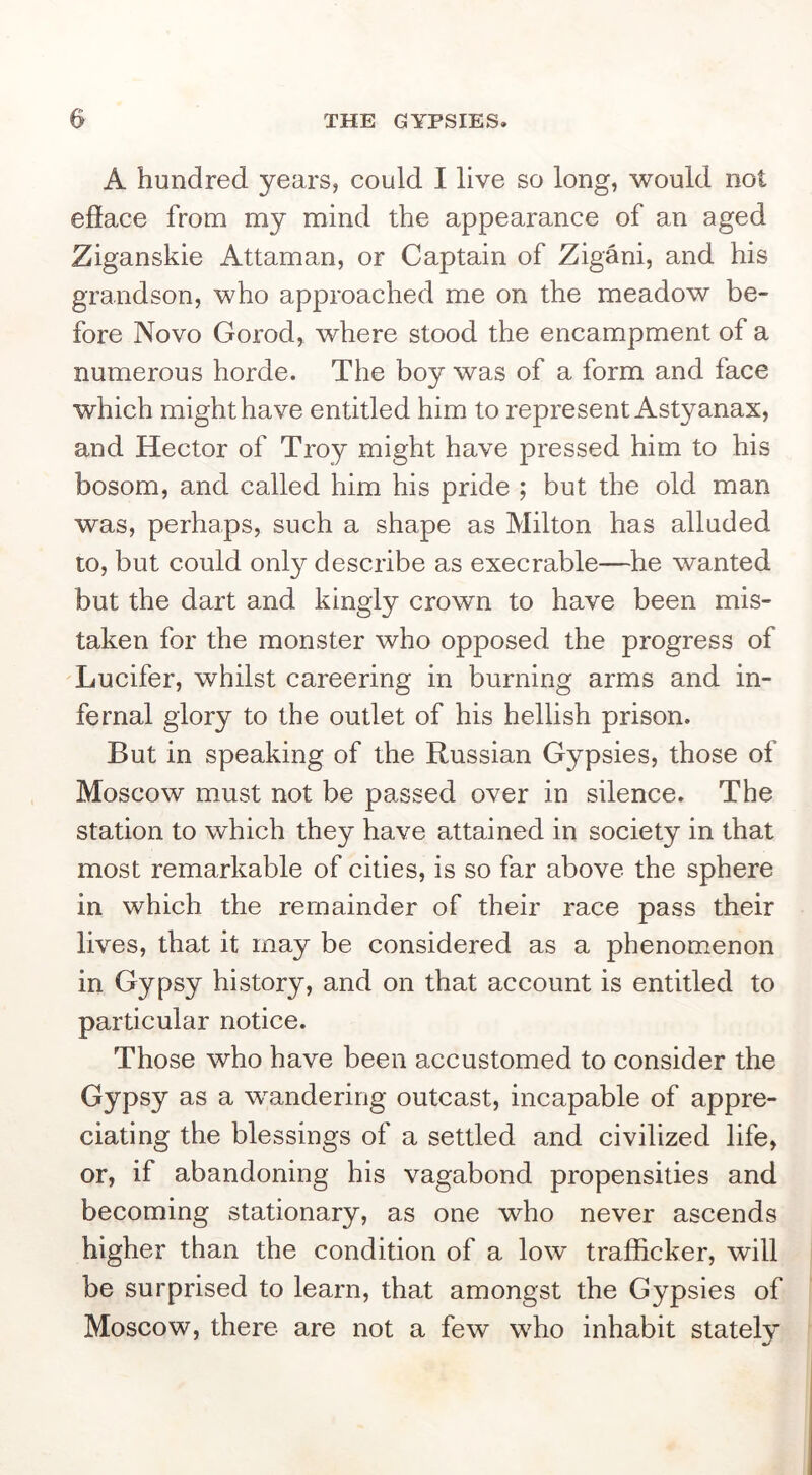 A hundred years, could I live so long, would not efface from my mind the appearance of an aged Ziganskie Attaman, or Captain of Zigani, and his grandson, who approached me on the meadow be- fore Novo Gorod, where stood the encampment of a numerous horde. The boy was of a form and face which might have entitled him to represent Astyanax, and Hector of Troy might have pressed him to his bosom, and called him his pride ; but the old man was, perhaps, such a shape as Milton has alluded to, but could only describe as execrable—he wanted but the dart and kingly crown to have been mis- taken for the monster who opposed the progress of Lucifer, whilst careering in burning arms and in- fernal glory to the outlet of his hellish prison. But in speaking of the Russian Gypsies, those of Moscow must not be passed over in silence. The station to which they have attained in society in that most remarkable of cities, is so far above the sphere in which the remainder of their race pass their lives, that it may be considered as a phenomenon in Gypsy history, and on that account is entitled to particular notice. Those who have been accustomed to consider the Gypsy as a wandering outcast, incapable of appre- ciating the blessings of a settled and civilized life, or, if abandoning his vagabond propensities and becoming stationary, as one who never ascends higher than the condition of a low trafficker, will be surprised to learn, that amongst the Gypsies of Moscow, there are not a few who inhabit stately