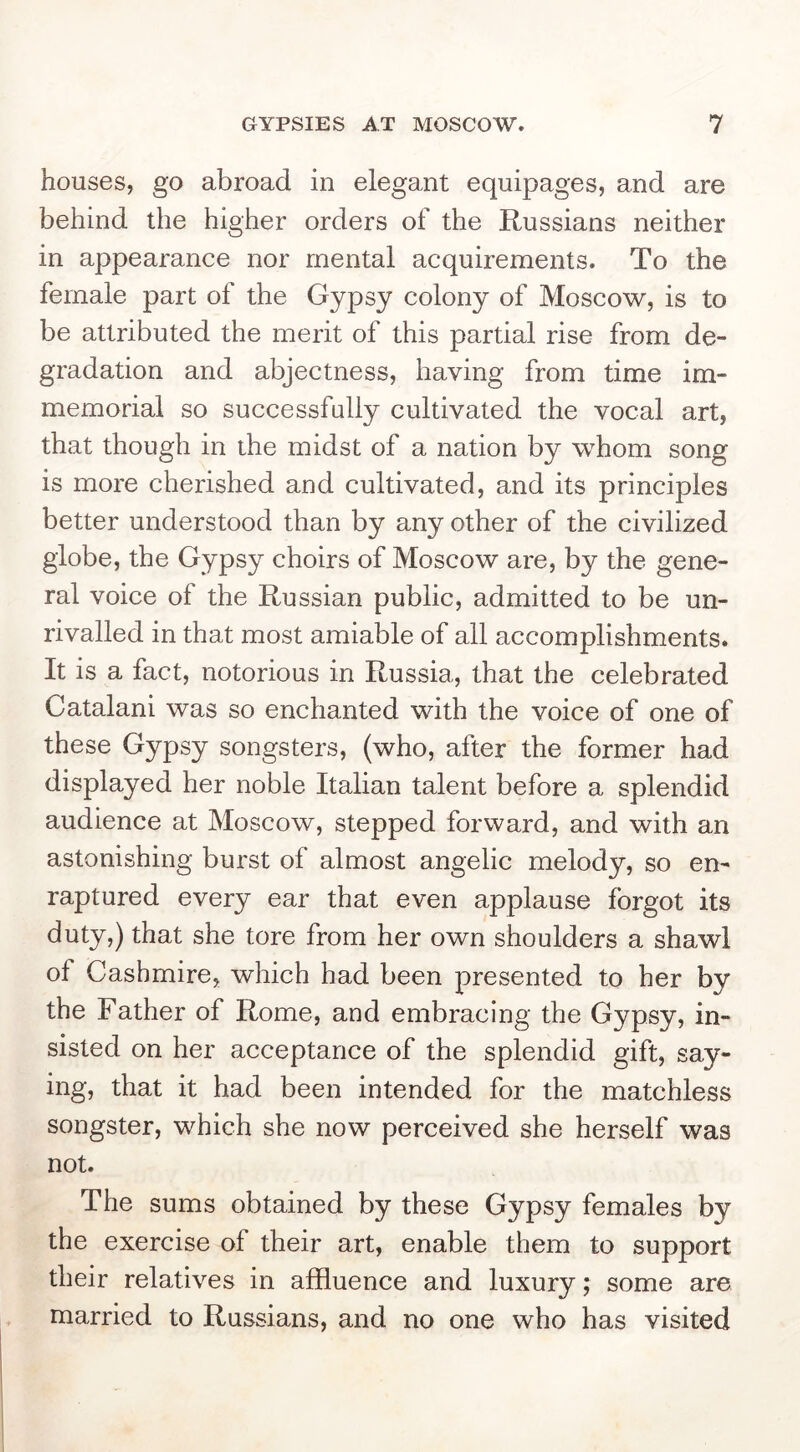 houses, go abroad in elegant equipages, and are behind the higher orders of the Russians neither in appearance nor mental acquirements. To the female part of the Gypsy colony of Moscow, is to be attributed the merit of this partial rise from de- gradation and abjectness, having from time im- memorial so successfully cultivated the vocal art, that though in the midst of a nation by whom song is more cherished and cultivated, and its principles better understood than by any other of the civilized globe, the Gypsy choirs of Moscow are, by the gene- ral voice of the Russian public, admitted to be un- rivalled in that most amiable of all accomplishments. It is a fact, notorious in Russia, that the celebrated Catalan! was so enchanted with the voice of one of these Gypsy songsters, (who, after the former had displayed her noble Italian talent before a splendid audience at Moscow, stepped forward, and with an astonishing burst of almost angelic melody, so en- raptured every ear that even applause forgot its duty,) that she tore from her own shoulders a shawl of Cashmire, which had been presented to her by the Father of Rome, and embracing the Gypsy, in- sisted on her acceptance of the splendid gift, say- ing, that it had been intended for the matchless songster, which she now perceived she herself was not. The sums obtained by these Gypsy females by the exercise of their art, enable them to support their relatives in affluence and luxury; some are married to Russians, and no one who has visited