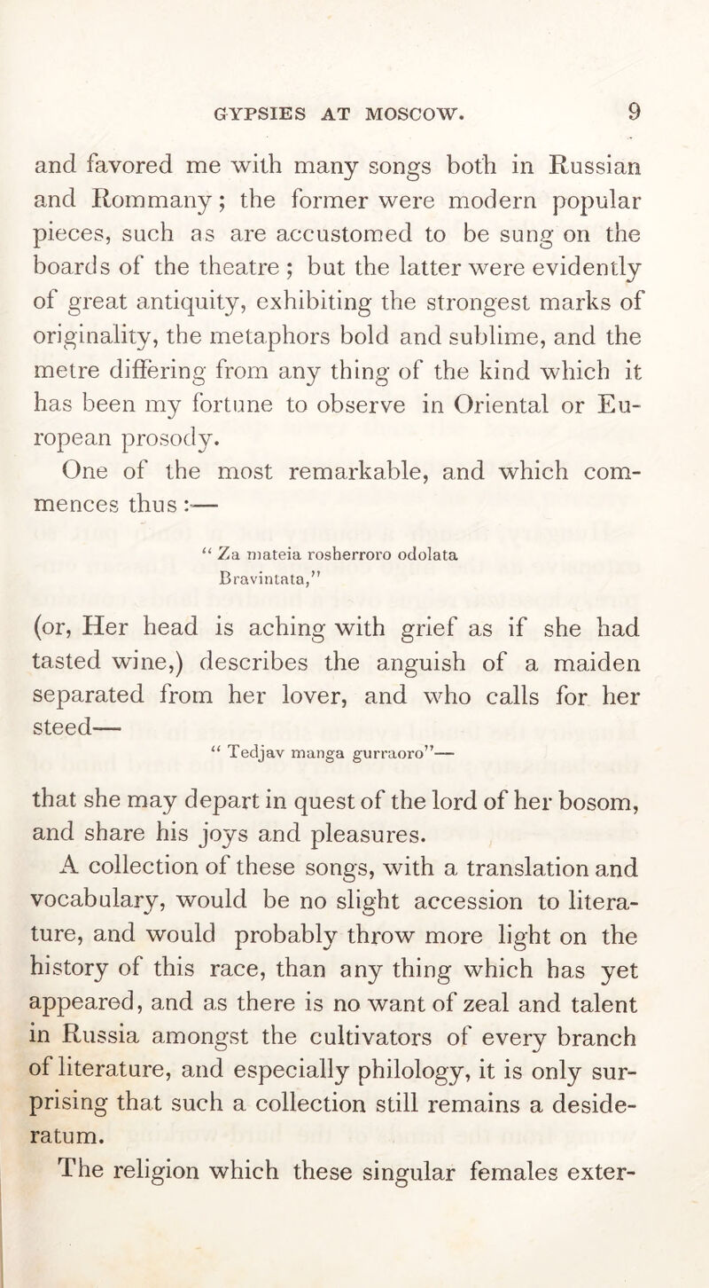 and favored me with many songs both in Russian and Rom many; the former were modern popular pieces, such as are accustomed to be sung on the boards of the theatre ; but the latter were evidently of great antiquity, exhibiting the strongest marks of originality, the metaphors bold and sublime, and the metre differing from any thing of the kind which it has been my fortune to observe in Oriental or Eu- ropean prosody. One of the most remarkable, and which com- mences thus :■— “ Za niateia rosherroro odolata Bravintata,” (or. Her head is aching with grief as if she had tasted wine,) describes the anguish of a maiden separated from her lover, and who calls for her steed— “ Tedjav manga gurraoro”— that she may depart in quest of the lord of her bosom, and share his joys and pleasures. A collection of these songs, with a translation and vocabulary, would be no slight accession to litera- ture, and would probably throw more light on the history of this race, than any thing which has yet appeared, and as there is no want of zeal and talent in Ru ssia amongst the cultivators of every branch of literature, and especially philology, it is only sur- prising that such a collection still remains a deside- ratum. The religion which these singular females exter-