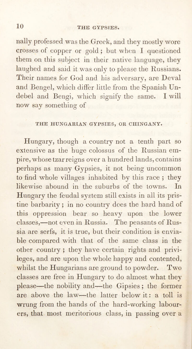 nally professed was the Greek, and they mostly wore crosses of copper or gold ; but when I questioned them on this subject in their native language, they laughed and said it was only to please the Russians. Their names for God and his adversary, are Deval and Bengel, which differ little from the Spanish Un- debel and Bengi, which signify the same. I will now say something of THE HUNGARIAN GYPSIES, OR CHINGANY. Hungary, though a country not a tenth part so extensive as the huge colossus of the Russian em- pire, whose tzar reigns over a hundred lands, contains perhaps as many Gypsies, it not being uncommon to find whole villages inhabited by this race ; they likewise abound in the suburbs of the towns. In Hungary the feudal system still exists in all its pris- tine barbarity; in no country does the hard hand of this oppression bear so heavy upon the lower classes,—not even in Russia. The peasants of Rus- sia are serfs, it is true, but their condition is envia- ble compared with that of the same class in the other country ; they have certain rights and privi- leges, and are upon the whole happy and contented, whilst the Hungarians are ground to powder. Two classes are free in Hungary to do almost what they please—the nobility and—the Gipsies; the former are above the law—the latter below it: a toll is wrung from the hands of the hard-working labour- ers, that most meritorious class, in passing over a