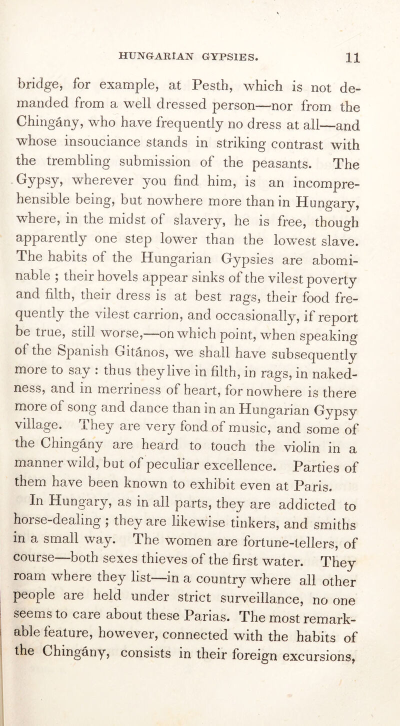 bridge, for example, at Pesth, which is not de- manded from a well dressed person—nor from the Chingany, who have frequently no dress at all—and whose insouciance stands in striking contrast with the trembling submission of the peasants. The Gypsy, wherever you find him, is an incompre- hensible being, but nowhere more than in Hungary, where, in the midst of slavery, he is free, though apparently one step lower than the lowest slave. The habits of the Hungarian Gypsies are abomi- nable ; their hovels appear sinks of the vilest poverty and filth, their dress is at best rags, their food fre- quently the vilest carrion, and occasionally, if report be true, still worse,—on which point, when speaking of the Spanish Gitanos, we shall have subsequently more to say : thus they live in filth, in rags, in naked- ness, and in merriness of heart, for nowhere is there more of song and dance than in an Hungarian Gvpsy village. They are very fond of music, and some of the Chingany are heard to touch the violin in a manner wild, but of peculiar excellence. Parties of them have been known to exhibit even at Paris. In Hungary, as in all parts, they are addicted to horse-dealing ; they are likewise tinkers, and smiths in a small way. The women are fortune-tellers, of course—both sexes thieves of the first water. They roam where they list—in a country where all other people are held under strict surveillance, no one seems to care about these Parias. The most remark- able feature, however, connected with the habits of the Chingany, consists in their foreign excursions,