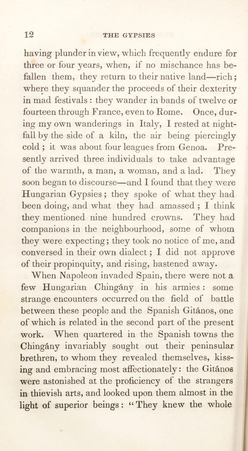 having plunder in view, which frequently endure for three or four years, when, if no mischance has be- fallen them, they return to their native land—rich; where they squander the proceeds of their dexterity in mad festivals : they wander in bands of twelve or fourteen through Franee, even to Rome. Once, dur- ing my own wanderings in Italy, I rested at night- fall by the side of a kiln, the air being piercingly cold ; it was about four leagues from Genoa. Pre- sently arrived three individuals to take advantage of the warmth, a man, a woman, and a lad. They soon began to discourse—and I found that they were Hungarian Gypsies; they spoke of what they had been doing, and what they had amassed ; I think they mentioned nine hundred crowns. They had companions in the neighbourhood, some of whom they were expecting; they took no notice of me, and conversed in their own dialect; I did not approve of their propinquity, and rising, hastened away. When Napoleon invaded Spain, there were not a few Hungarian Chingany in his armies: some strange encounters occurred on the field of battle between these people and the Spanish Gitanos, one of which is related in the second part of the present work. When quartered in the Spanish towns the Chingany invariably sought out their peninsular brethren, to whom they revealed themselves, kiss- ing and embracing most affectionately: the Gitanos were astonished at the proficiency of the strangers in thievish arts, and looked upon them almost in the light of superior beings: “ They knew the whole