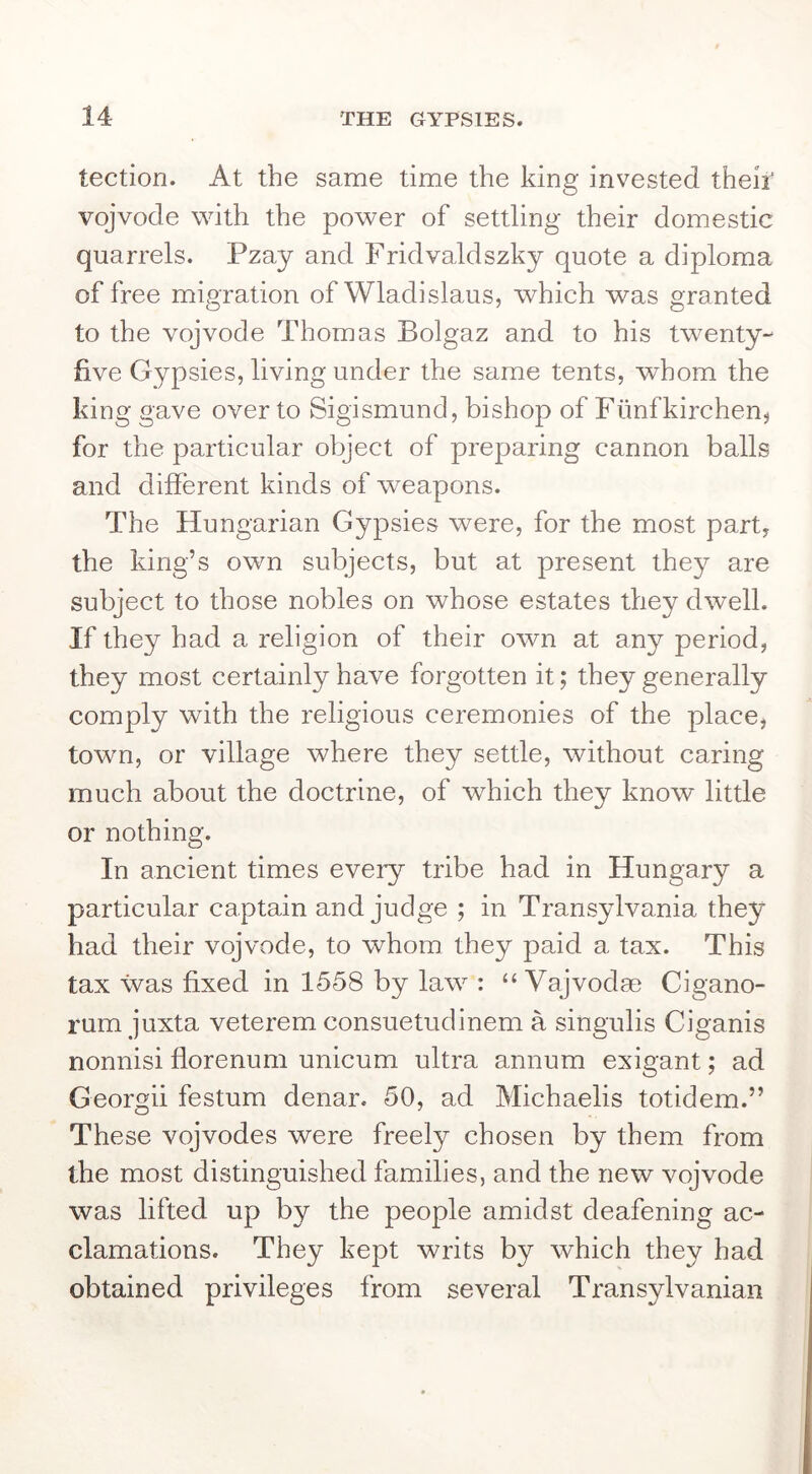 tection. At the same time the king invested theiT vojvode with the power of settling their domestic quarrels. Pzay and Fridvaldszky quote a diploma of free migration of Wladislaus, which was granted to the vojvode Thomas Bolgaz and to his twenty- five Gypsies, living under the same tents, whom the king gave over to Sigismund, bishop of Funfkirchen^ for the particular object of preparing cannon balls and different kinds of weapons. The Hungarian Gypsies were, for the most part, the king’s own subjects, but at present they are subject to those nobles on whose estates they dwell. If they had a religion of their own at any period, they most certainly have forgotten it; they generally comply with the religious ceremonies of the place, town, or village where they settle, without caring much about the doctrine, of which they know little or nothing. In ancient times every tribe had in Hungary a particular captain and judge ; in Transylvania they had their vojvode, to whom they paid a tax. This tax was fixed in 1558 by law : “ Vajvodae Cigano- rum juxta veterem consuetudinem a singulis Ciganis nonnisi florenum unicum ultra annum exigant; ad Georgii festum denar. 50, ad Michaelis totidem.” These vojvodes were freely chosen by them from the most distinguished families, and the new vojvode was lifted up by the people amidst deafening ac- clamations. They kept writs by which they had obtained privileges from several Transylvanian