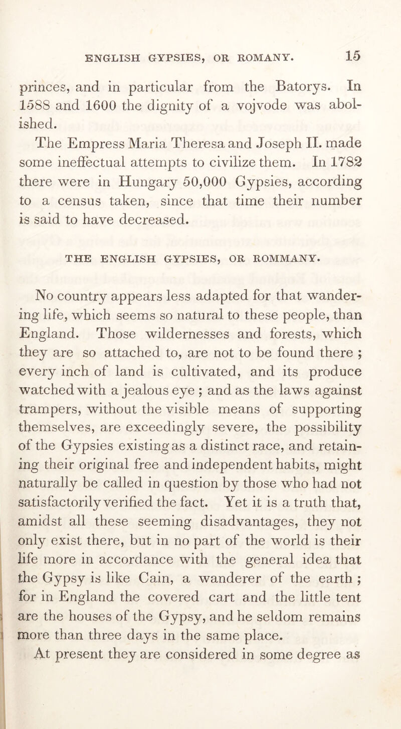 ENGLISH GYPSIES, OR ROMANY. princes, and in particular from the Batorys. In 1588 and 1600 the dignity of a vojvode was abol- ished. The Empress Maria Theresa and Joseph II. made some ineffectual attempts to civilize them. In 1782 there were in Hungary 50,000 Gypsies, according to a census taken, since that time their number is said to have decreased. THE ENGLISH GYPSIES, OR ROMMANY. No country appears less adapted for that wander- ing life, which seems so natural to these people, than England. Those wildernesses and forests, which they are so attached to, are not to be found there ; every inch of land is cultivated, and its produce watched with a jealous eye ; and as the laws against trampers, without the visible means of supporting themselves, are exceedingly severe, the possibility of the Gypsies existing as a distinct race, and retain- ing their original free and independent habits, might naturally be called in question by those who had not satisfactorily verified the fact. Yet it is a truth that, amidst all these seeming disadvantages, they not only exist there, but in no part of the world is their life more in accordance with the general idea that the Gypsy is like Cain, a wanderer of the earth ; for in England the covered cart and the little tent ; are the houses of the Gypsy, and he seldom remains i more than three days in the same place. At present they are considered in some degree as