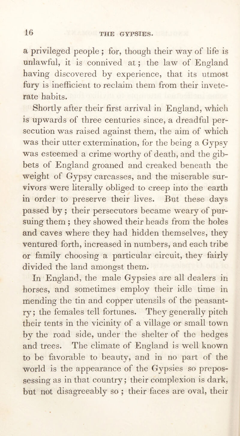 a privileged people ; for, though their way of life is unlawful, it is connived at; the law of England having discovered by experience, that its utmost fury is inefficient to reclaim them from their invete- rate habits. Shortly after their first arrival in England, which is upwards of three centuries since, a dreadful per- secution was raised against them, the aim of which was their utter extermination, for the being a Gypsy was esteemed a crime worthy of death, and the gib- bets of England groaned and creaked beneath the weight of Gypsy carcasses, and the miserable sur- vivors were literally obliged to creep into the earth in order to preserve their lives. But these days passed by ; their persecutors became weary of pur- suing them ; they showed their heads from the holes and caves where they had hidden themselves, they ventured forth, increased in numbers, and each tribe or family choosing a particular circuit, they fairly divided the land amongst them. In England, the male Gypsies are all dealers in horses, and sometimes employ their idle time in mending the tin and copper utensils of the peasant- ry; the females tell fortunes. They generally pitch their tents in the vicinity of a village or small town by the road side, under the shelter of the hedges and trees. The climate of England is well known to be favorable to beauty, and in no part of the world is the appearance of the Gypsies so prepos- sessing as in that country; their complexion is dark, but not disagreeably so ; their faces are oval, their