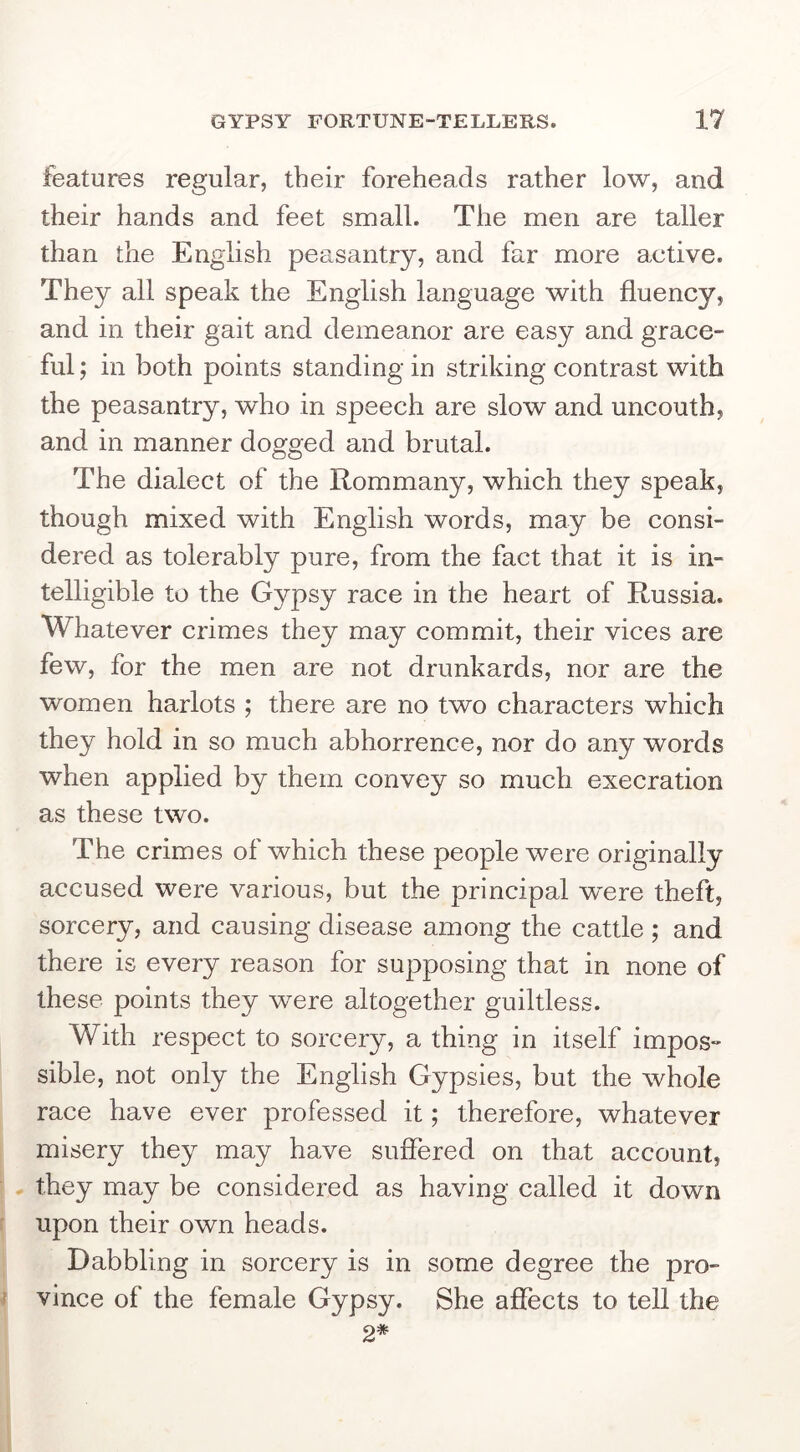features regular, their foreheads rather low, and their hands and feet small. The men are taller than the English peasantry, and far more active. They all speak the English language with fluency, and in their gait and demeanor are easy and grace- ful; in both points standing in striking contrast with the peasantry, who in speech are slow and uncouth, and in manner dogged and brutal. The dialect of the Rommany, which they speak, though mixed with English words, may be consi- dered as tolerably pure, from the fact that it is in- telligible to the Gypsy race in the heart of Russia. Whatever crimes they may commit, their vices are few, for the men are not drunkards, nor are the women harlots ; there are no two characters which they hold in so much abhorrence, nor do any words when applied by them convey so much execration as these two. The crimes of which these people were originally accused were various, but the principal w’ere theft, sorcery, and causing disease among the cattle ; and there is every reason for supposing that in none of these points they were altogether guiltless. With respect to sorcery, a thing in itself impos- sible, not only the English Gypsies, but the whole race have ever professed it; therefore, whatever misery they may have suffered on that account, they may be considered as having called it down upon their own heads. Dabbling in sorcery is in some degree the pro- vince of the female Gypsy. She affects to tell the 2*