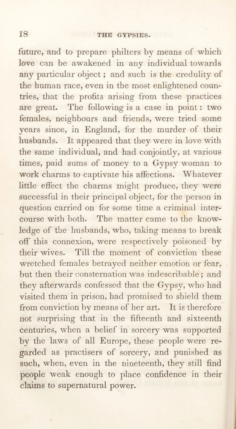 future, and to prepare philters by means of which love can be awakened in any individual towards any particular object; and such is the credulity of the human race, even in the most enlightened coun- tries, that the profits arising from these practices are great. The following is a case in point: two females, neighbours and friends, were tried some years since, in England, for the murder of their husbands. It appeared that they were in love with the same individual, and had conjointly, at various times, paid sums of money to a Gypsy woman to work charms to captivate his affections. Whatever little effect the charms might produce, they were successful in their principal object, for the person in question carried on for some time a criminal inter- course with both. The matter came to the know- ledge of the husbands, who, taking means to break off this connexion, were respectively poisoned by their wives. Till the moment of conviction these wretched females betrayed neither emotion or fear, but then their consternation was indescribable; and they afterwards confessed that the Gypsy, who had visited them in prison, had promised to shield them from conviction by means of her art. It is therefore not surprising that in the fifteenth and sixteenth centuries, when a belief in sorcery was supported by the laws of all Europe, these people were re- garded as practisers of sorcery, and punished as such, when, even in the nineteenth, they still find people weak enough to place confidence in their claims to supernatural power.
