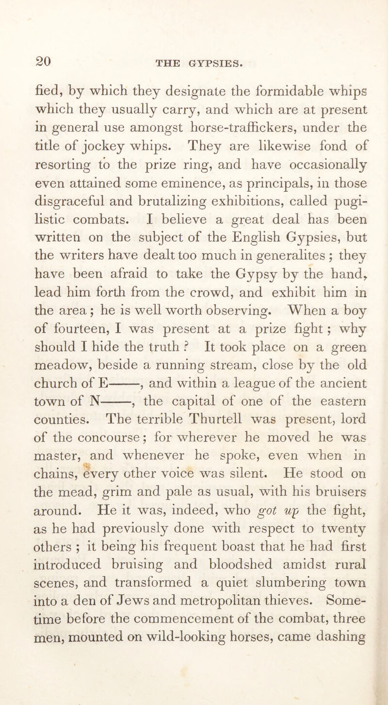 fied, by which they designate the formidable whips which they usually carry, and which are at present in general use amongst horse-traffickers, under the title of jockey whips. They are likewise fond of resorting to the prize ring, and have occasionally even attained some eminence, as principals, in those disgraceful and brutalizing exhibitions, called pugi- listic combats. I believe a great deal has been written on the subject of the English Gypsies, but the writers have dealt too much in generalites ; they have been afraid to take the Gypsy by the hand^ lead him forth from the crowd, and exhibit him in the area; he is well worth observing. When a boy of fourteen, I was present at a prize fight; why should I hide the truth ? It took place on a green meadow, beside a running stream, close by the old church of E , and within a league of the ancient town of N , the capital of one of the eastern counties. The terrible Thurtell was present, lord of the concourse; for wherever he moved he was master, and whenever he spoke, even when in chains, every other voice was silent. He stood on the mead, grim and pale as usual, with his bruisers around. He it was, indeed, who got up the fight, as he had previously done with respect to twenty others ; it being his frequent boast that he had first introduced bruising and bloodshed amidst rural scenes, and transformed a quiet slumbering town into a den of Jews and metropolitan thieves. Some- time before the commencement of the combat, three men, mounted on wild-looking horses, came dashing