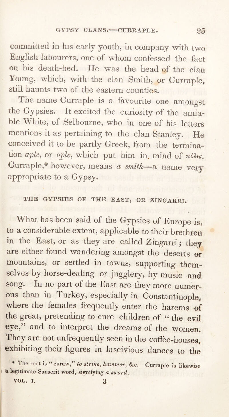committed in his early youth, in company with two English labourers, one of whom confessed the fact on his death-bed. He was the head of the clan Young, which, with the clan Smith, or Curraple, still haunts two of the eastern counties. The name Curraple is a favourite one amongst the Gypsies. It excited the curiosity of the amia- ble White, of Selbourne, who in one of his letters mentions it as pertaining to the clan Stanley. He conceived it to be partly Greek, from the termina- tion aple, or ople, which put him in. mind of ndXtg, Curraple,* however, means a smith—a name very appropriate to a Gypsy. THE GYPSIES OF THE EAST, OR ZINGARRI. What has been said of the Gypsies of Europe is, to a considerable extent, applicable to their brethren in the East, or as they are called Zingarri; they are either found wandering amongst the deserts or mountains, or settled in towns, supporting them- selves by horse-dealing or jugglery, by music and song. In no part of the East are they more numer- ous than in Turkey, especially in Constantinople, where the females frequently enter the harems of the great, pretending to cure children of “ the evil eye,” and to interpret the dreams of the women. They are not unfrequently seen in the coffee-houses, exhibiting their figures in lascivious dances to the * The root is “ curaw,” to strike, hammer, &c. Curraple is likewise a legitimate Sanscrit word, signifying a sword. VOL. I. 3