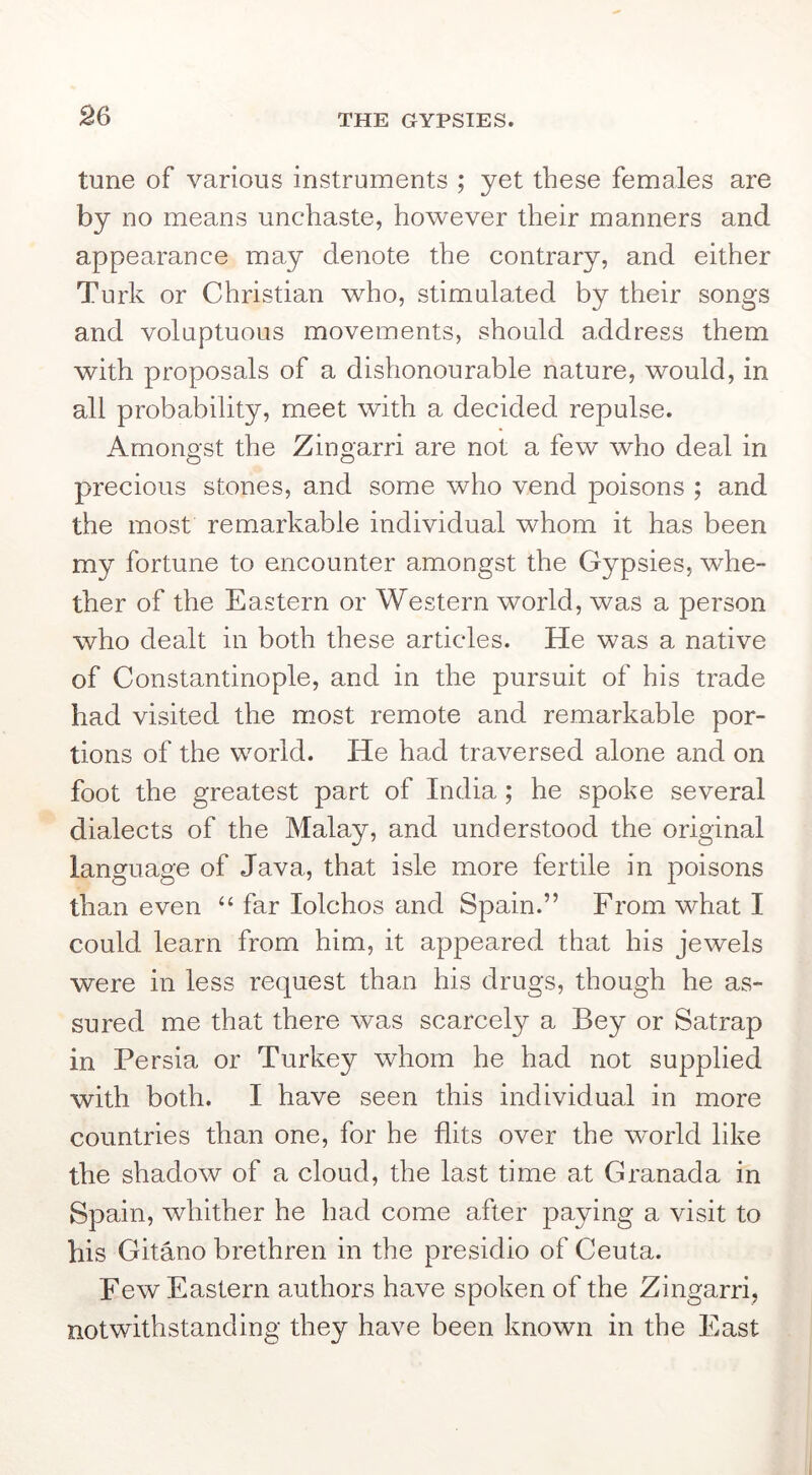 tune of various instruments ; yet these females are by no means unchaste, however their manners and appearance may denote the contrary, and either Turk or Christian who, stimulated by their songs and voluptuous movements, should address them with proposals of a dishonourable nature, would, in all probability, meet with a decided repulse. Amongst the Zingarri are not a few who deal in precious stones, and some who vend poisons ; and the most remarkable individual whom it has been my fortune to encounter amongst the Gypsies, whe- ther of the Eastern or Western world, was a person who dealt in both these articles. He was a native of Constantinople, and in the pursuit of his trade had visited the most remote and remarkable por- tions of the world. He had traversed alone and on foot the greatest part of India; he spoke several dialects of the Malay, and understood the original language of Java, that isle more fertile in poisons than even “ far lolchos and Spain.” From what I could learn from him, it appeared that his jewels were in less request than his drugs, though he as- sured me that there was scarcely a Bey or Satrap in Persia or Turkey whom he had not supplied with both. I have seen this individual in more countries than one, for he flits over the world like the shadow of a cloud, the last time at Granada in Spain, whither he had come after paying a visit to his Gitano brethren in the presidio of Ceuta. Few Eastern authors have spoken of the Zingarri, notwithstanding they have been known in the Fast I