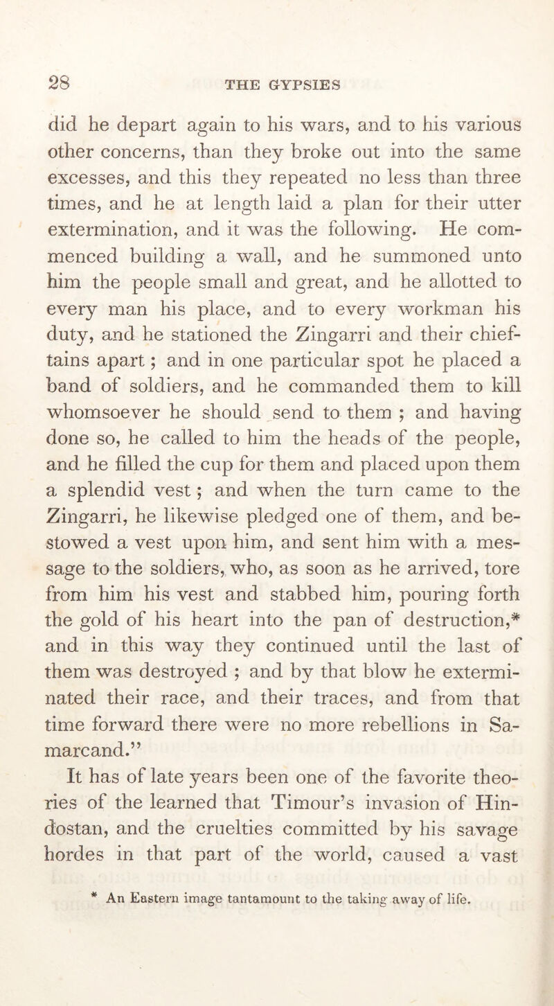 did he depart again to his wars, and to his various other concerns, than they broke out into the same excesses, and this they repeated no less than three times, and he at length laid a plan for their utter extermination, and it was the following. He com- menced building a wall, and he summoned unto him the people small and great, and he allotted to every man his place, and to every workman his duty, and he stationed the Zingarri and their chief- tains apart; and in one particular spot he placed a band of soldiers, and he commanded them to kill whomsoever he should send to them ; and having done so, he called to him the heads of the people, and he filled the cup for them and placed upon them a splendid vest; and when the turn came to the Zingarri, he likewise pledged one of them, and be- stowed a vest upon him, and sent him with a mes- sage to the soldiers, who, as soon as he arrived, tore from him his vest and stabbed him, pouring forth the gold of his heart into the pan of destruction,* and in this way they continued until the last of them was destroyed ; and by that blow he extermi- nated their race, and their traces, and from that time forward there were no more rebellions in Sa- marcand.” It has of late years been one of the favorite theo- ries of the learned that Timour’s invasion of Hin- dostan, and the cruelties committed by his savage hordes in that part of the world, caused a vast * An Eastern image tantamount to the taking away of life.