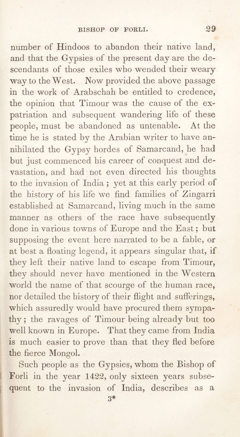 number of Hindoos to abandon their native land, and that the Gypsies of the present day are the de- scendants of those exiles who wended their weary way to the West. Now provided the above passage in the work of Arabschah be entitled to credence, the opinion that Timour was the cause of the ex- patriation and subsequent wandering life of these people, must be abandoned as untenable. At the time he is stated by the Arabian writer to have an- nihilated the Gypsy hordes of Samarcand, he had but just commenced his career of conquest and de- vastation, and had not even directed his thoughts to the invasion of India ; yet at this early period of the history of his life we find families of Zingarri established at Samarcand, living much in the same manner as others of the race have subsequently done in various towns of Europe and the East; but supposing the event here narrated to be a fable, or at best a floating legend, it appears singular that, if they left their native land to escape from Timour, they should never have mentioned in the Western world the name of that scourge of the human race, nor detailed the history of their flight and sufferings, which assuredly w^ould have procured them sympa- thy ; the ravages of Timour being already but too well known in Europe. That they came from India is much easier to prove than that they fled before the fierce Mongol. Such people as the Gypsies, whom the Bishop of 1 Forli in the year 1422, only sixteen years subse- [ quent to the invasion of India, describes as a 3#