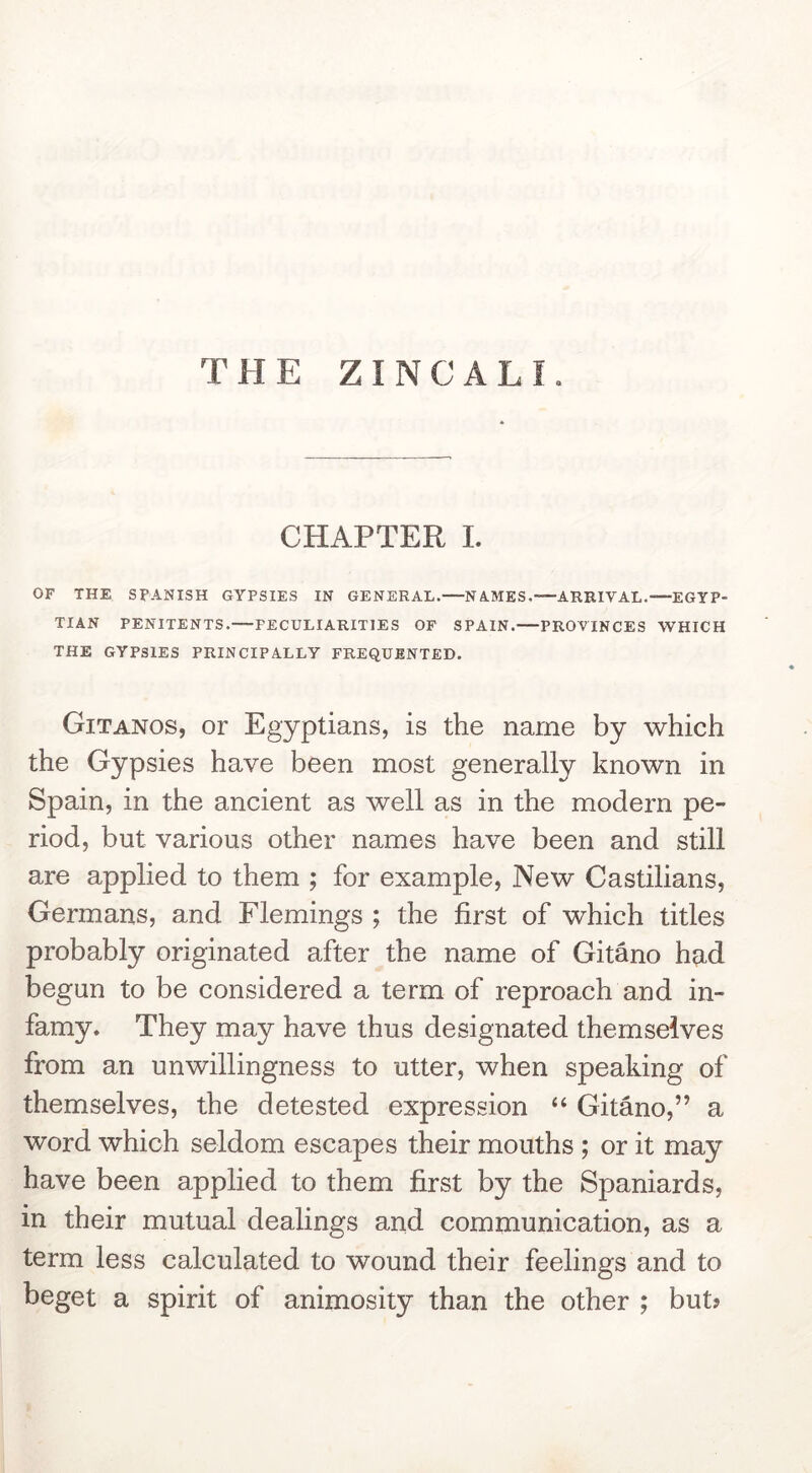 CHAPTER I. OF THE SPANISH GYPSIES IN GENERAL.—NAMES.—ARRIVAL.—EGYP- TIAN PENITENTS.—PECULIARITIES OF SPAIN. PROVINCES WHICH THE GYPSIES PRINCIPALLY FREQUENTED. Gitanos, or Egyptians, is the name by which the Gypsies have been most generally known in Spain, in the ancient as well as in the modern pe- riod, but various other names have been and still are applied to them ; for example. New Castilians, Germans, and Flemings ; the first of which titles probably originated after the name of Gitano h?id begun to be considered a term of reproach and in- famy. They may have thus designated themselves from an unwillingness to utter, when speaking of themselves, the detested expression “ Gitano,” a word which seldom escapes their mouths ; or it may have been applied to them first by the Spaniards, in their mutual dealings and communication, as a term less calculated to wound their feelings and to beget a spirit of animosity than the other ; but?