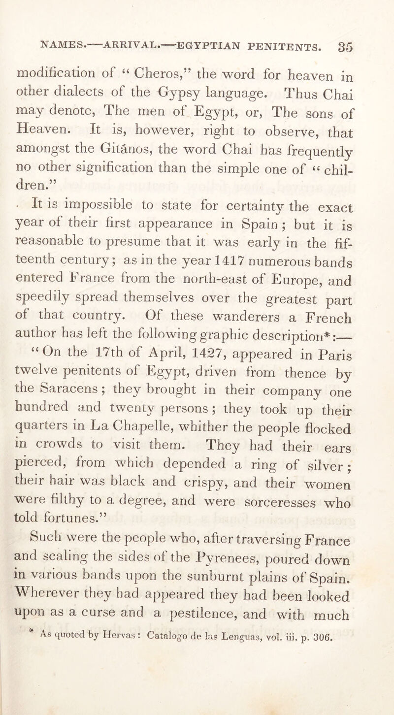 modification of “ Cheros,” the word for heaven in other dialects of the Gypsy language. Thus Chai may denote, The men of Egypt, or, The sons of Heaven. It is, however, right to observe, that amongst the Gitanos, the word Chai has frequently no other signification than the simple one of “ chil- dren.” . It is impossible to state for certainty the exact year of their first appearance in Spain ; but it is reasonable to presume that it was early in the fif- teenth century; as in the year 1417 numerous bands entered France from the north-east of Europe, and speedily spread themselves over the greatest part of that country. Of these wanderers a French author has left the following graphic description*: “On the 17th of April, 1427, appeared in Paris twelve penitents of Egypt, driven from thence by the Saracens; they brought in their company one hundred and twenty persons; they took up their quarters in La Chapelle, whither the people flocked in crowds to visit them. They had their ears pierced, from which depended a ring of silver; their hair was black and crispy, and their women were filthy to a degree, and were sorceresses who told fortunes.” Such were the people who, after traversing France and scaling the sides of the Pyrenees, poured down in various bands upon the sunburnt plains of Spain. Wherever they had appeared they had been looked upon as a curse and a pestilence, and with much As quoted by Hervas: Catalogo de las Lenguas, vol. iii, p. 306.
