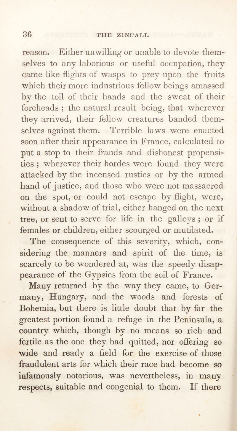 reason. Either unwilling or unable to devote them- selves to any laborious or useful occupation, they came like flights of wasps to prey upon the fruits which their more industrious fellow beings amassed by the toil of their hands and the sweat of their foreheads ; the natural result being, that w^herever they arrived, their fellow creatures banded them- selves against them. Terrible laws were enacted soon after their appearance in Franee, calculated to put a stop to their frauds and dishonest propensi- ties ; wherever their hordes were found they were attacked by the incensed rustics or by the armed hand of justice, and those who were not massacred on the spot, or could not escape by flight, were, without a shadow of trial, either hanged on the next tree, or sent to serve for life in the galle^/s ; or if females or children, either scourged or mutilated. The consequence of this severity, which, con- sidering the manners and spirit of the time, is scarcely to be wondered at, was the speedy disap- pearance of the Gypsies from the soil of France. Many returned by the way they came, to Ger- many, Hungary, and the woods and forests of Bohemia, but there is little doubt that by far the greatest portion found a refuge in the Peninsula, a country which, though by no means so rich and fertile as the one they had quitted, nor offering so wide and ready a field for the exercise of those fraudulent arts for which their race had become so infamously notorious, was nevertheless, in many respects, suitable and congenial to them. If there